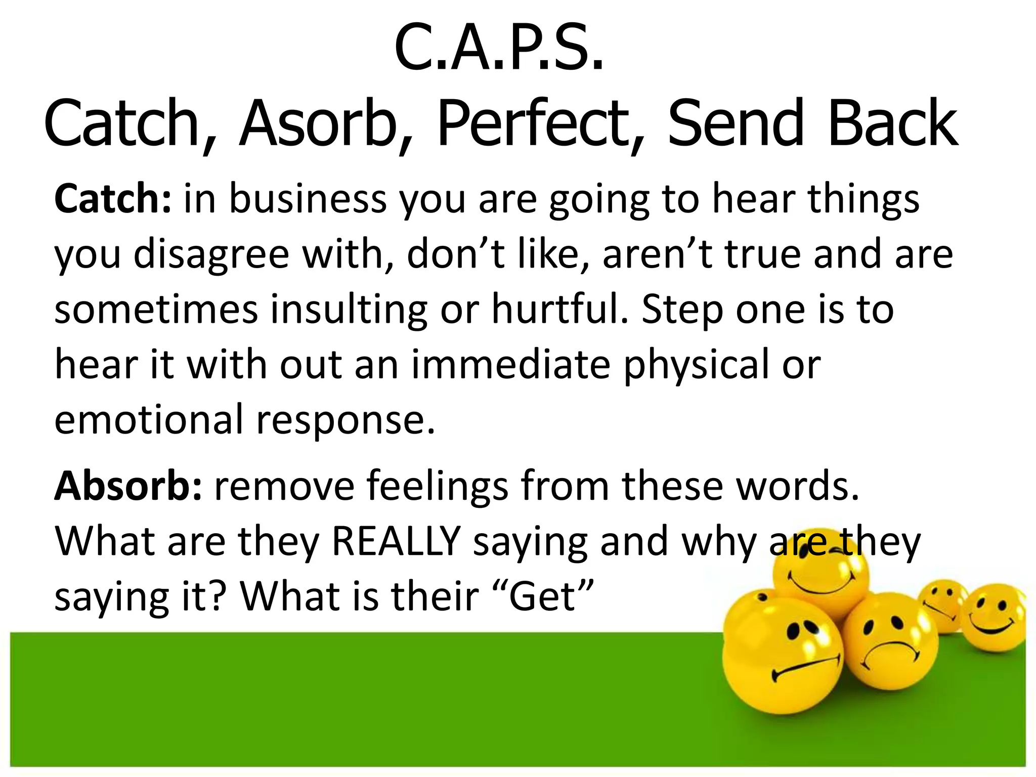 C.A.P.S.
Catch, Asorb, Perfect, Send Back
Catch: in business you are going to hear things
you disagree with, don’t like, aren’t true and are
sometimes insulting or hurtful. Step one is to
hear it with out an immediate physical or
emotional response.
Absorb: remove feelings from these words.
What are they REALLY saying and why are they
saying it? What is their “Get”
 