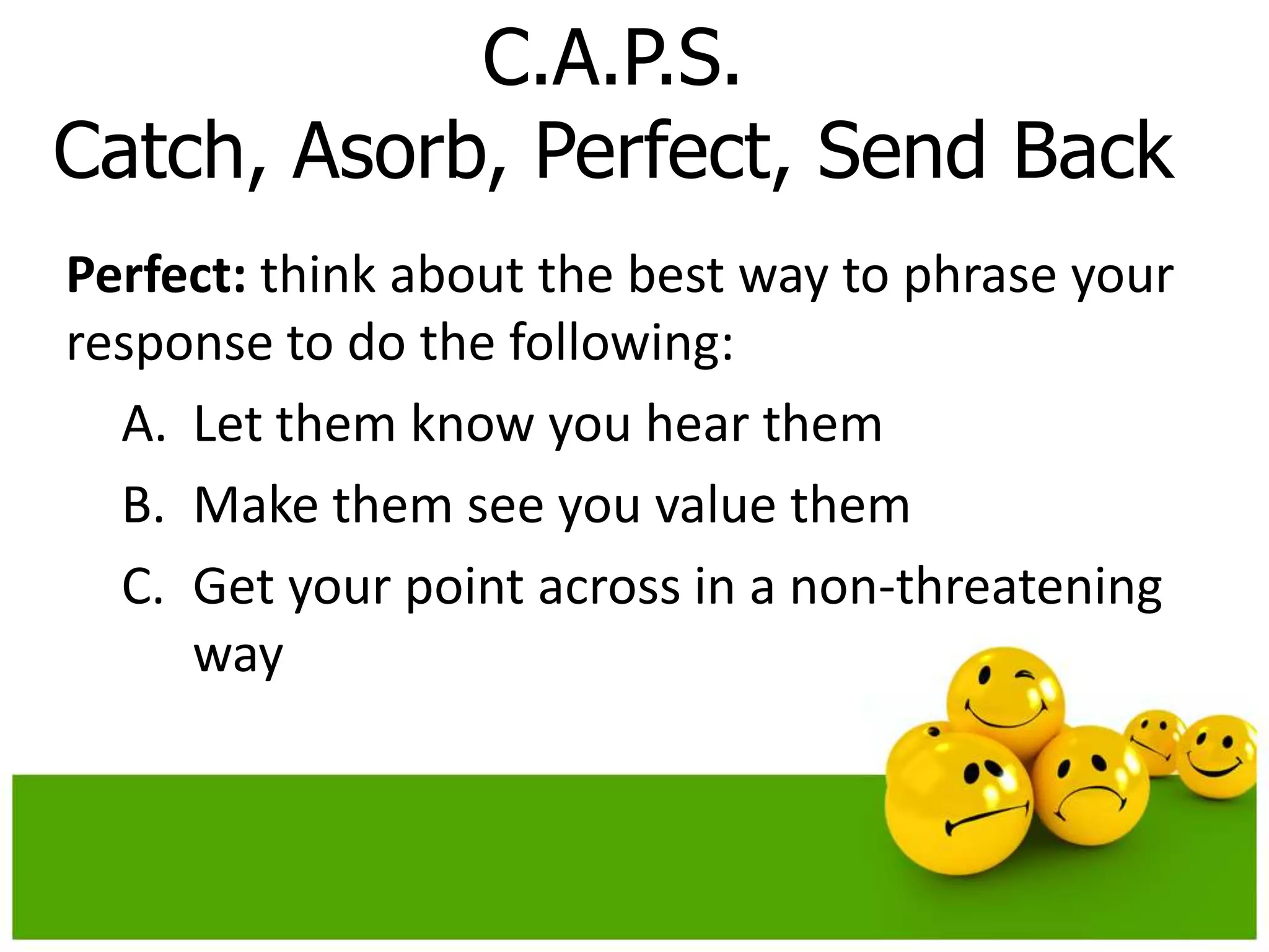 C.A.P.S.
Catch, Asorb, Perfect, Send Back
Perfect: think about the best way to phrase your
response to do the following:
  A. Let them know you hear them
  B. Make them see you value them
  C. Get your point across in a non-threatening
     way
 