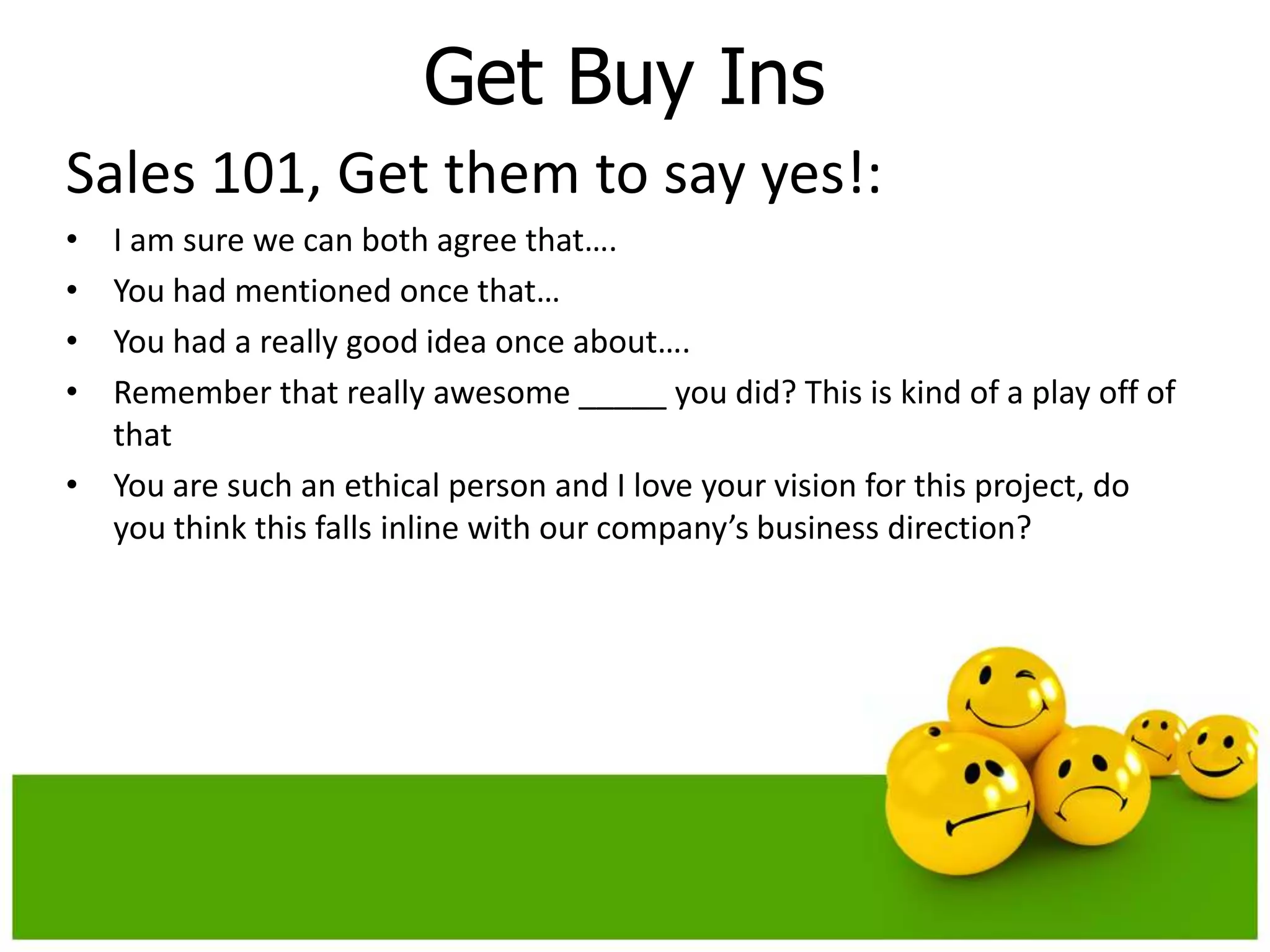 Get Buy Ins
Sales 101, Get them to say yes!:
• I am sure we can both agree that….
• You had mentioned once that…
• You had a really good idea once about….
• Remember that really awesome _____ you did? This is kind of a play off of
  that
• You are such an ethical person and I love your vision for this project, do
  you think this falls inline with our company’s business direction?
 