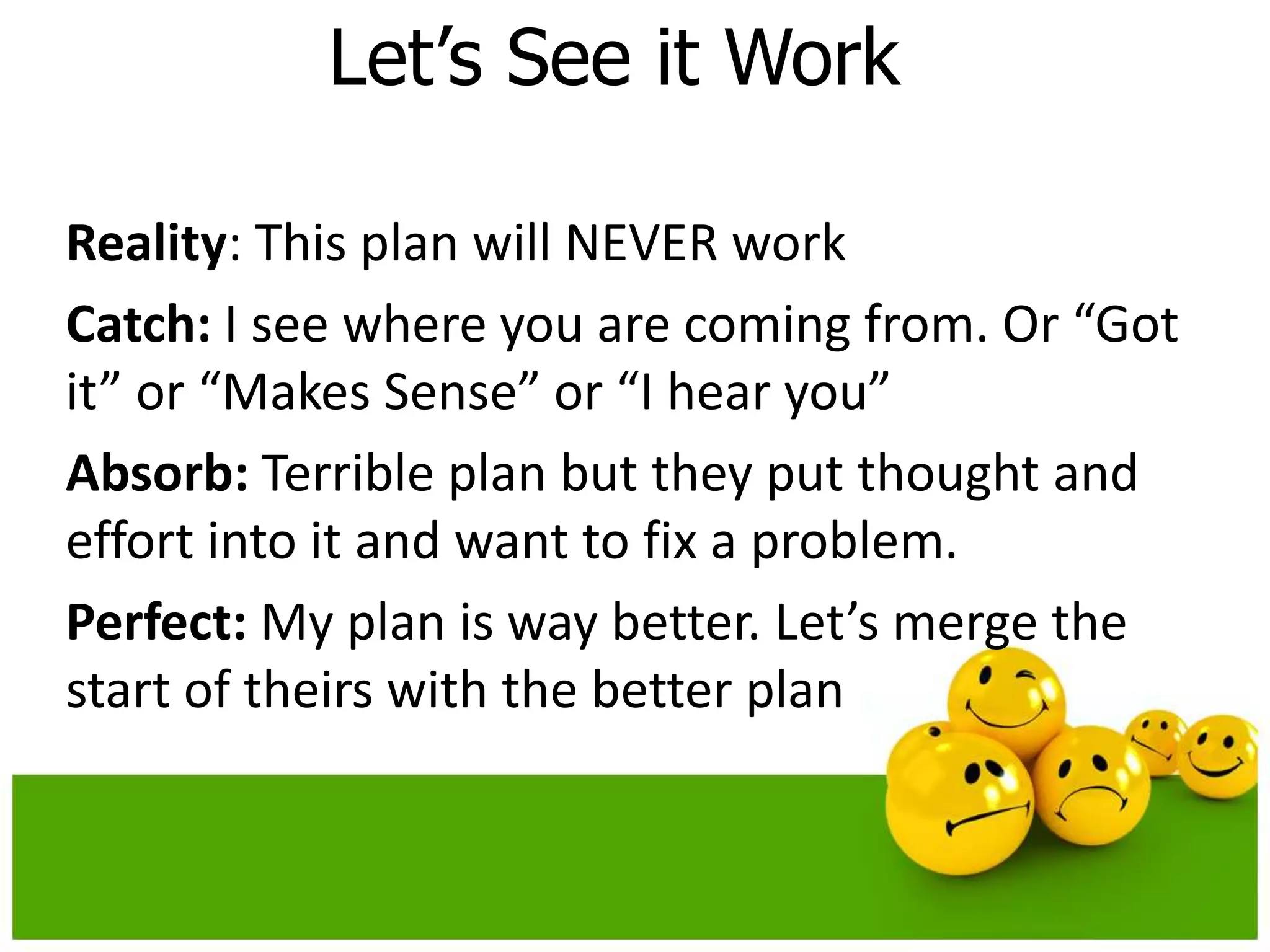 Let’s See it Work

Reality: This plan will NEVER work
Catch: I see where you are coming from. Or “Got
it” or “Makes Sense” or “I hear you”
Absorb: Terrible plan but they put thought and
effort into it and want to fix a problem.
Perfect: My plan is way better. Let’s merge the
start of theirs with the better plan
 