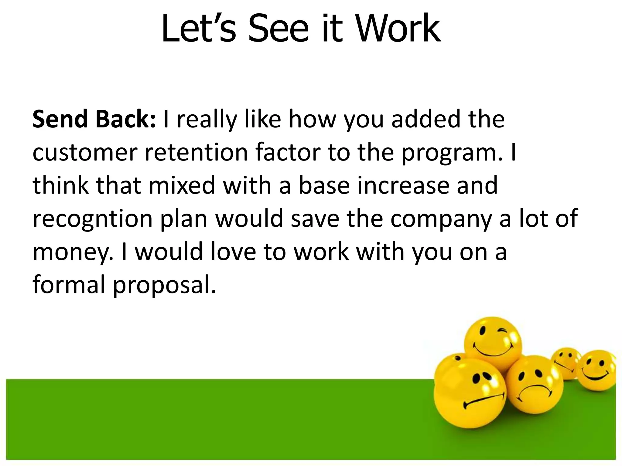 Let’s See it Work

Send Back: I really like how you added the
customer retention factor to the program. I
think that mixed with a base increase and
recogntion plan would save the company a lot of
money. I would love to work with you on a
formal proposal.
 