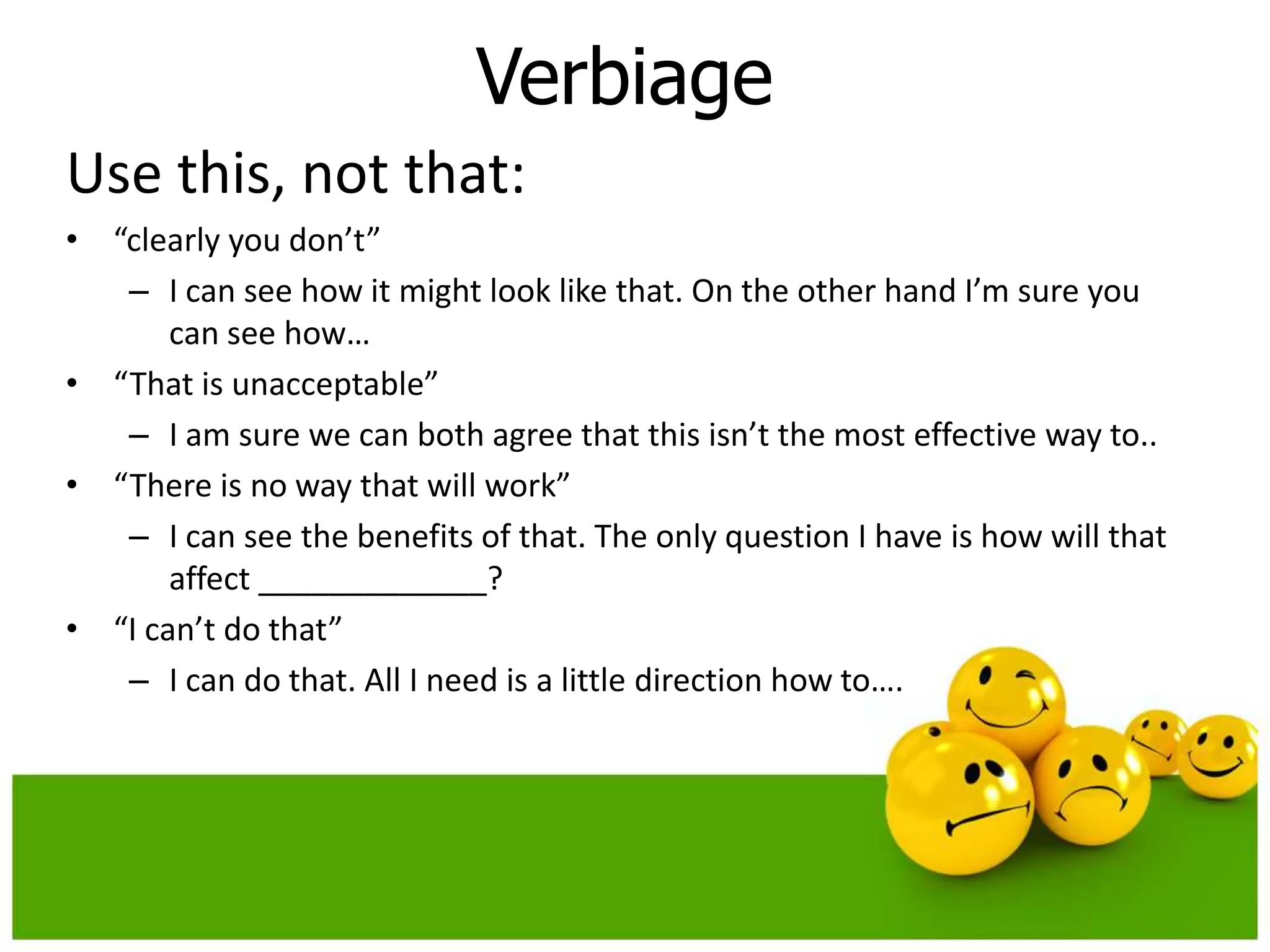 Verbiage
Use this, not that:
• “clearly you don’t”
   – I can see how it might look like that. On the other hand I’m sure you
       can see how…
• “That is unacceptable”
   – I am sure we can both agree that this isn’t the most effective way to..
• “There is no way that will work”
   – I can see the benefits of that. The only question I have is how will that
       affect _____________?
• “I can’t do that”
   – I can do that. All I need is a little direction how to….
 