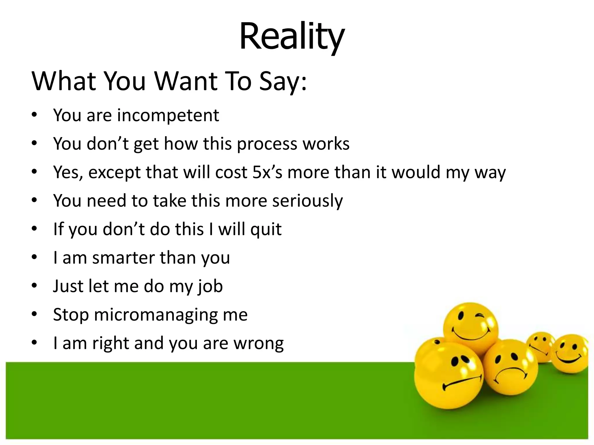 Reality
What You Want To Say:
•   You are incompetent
•   You don’t get how this process works
•   Yes, except that will cost 5x’s more than it would my way
•   You need to take this more seriously
•   If you don’t do this I will quit
•   I am smarter than you
•   Just let me do my job
•   Stop micromanaging me
•   I am right and you are wrong
 