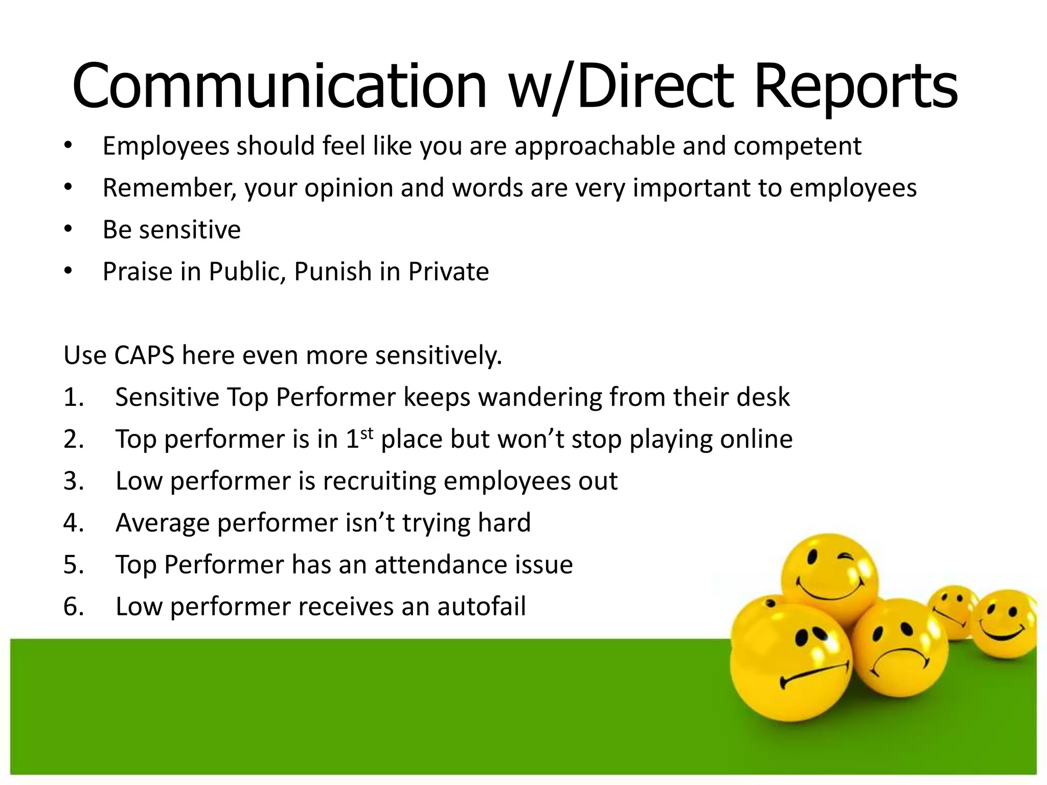 Communication w/Direct Reports
•   Employees should feel like you are approachable and competent
•   Remember, your opinion and words are very important to employees
•   Be sensitive
•   Praise in Public, Punish in Private

Use CAPS here even more sensitively.
1. Sensitive Top Performer keeps wandering from their desk
2. Top performer is in 1st place but won’t stop playing online
3. Low performer is recruiting employees out
4. Average performer isn’t trying hard
5. Top Performer has an attendance issue
6. Low performer receives an autofail
 
