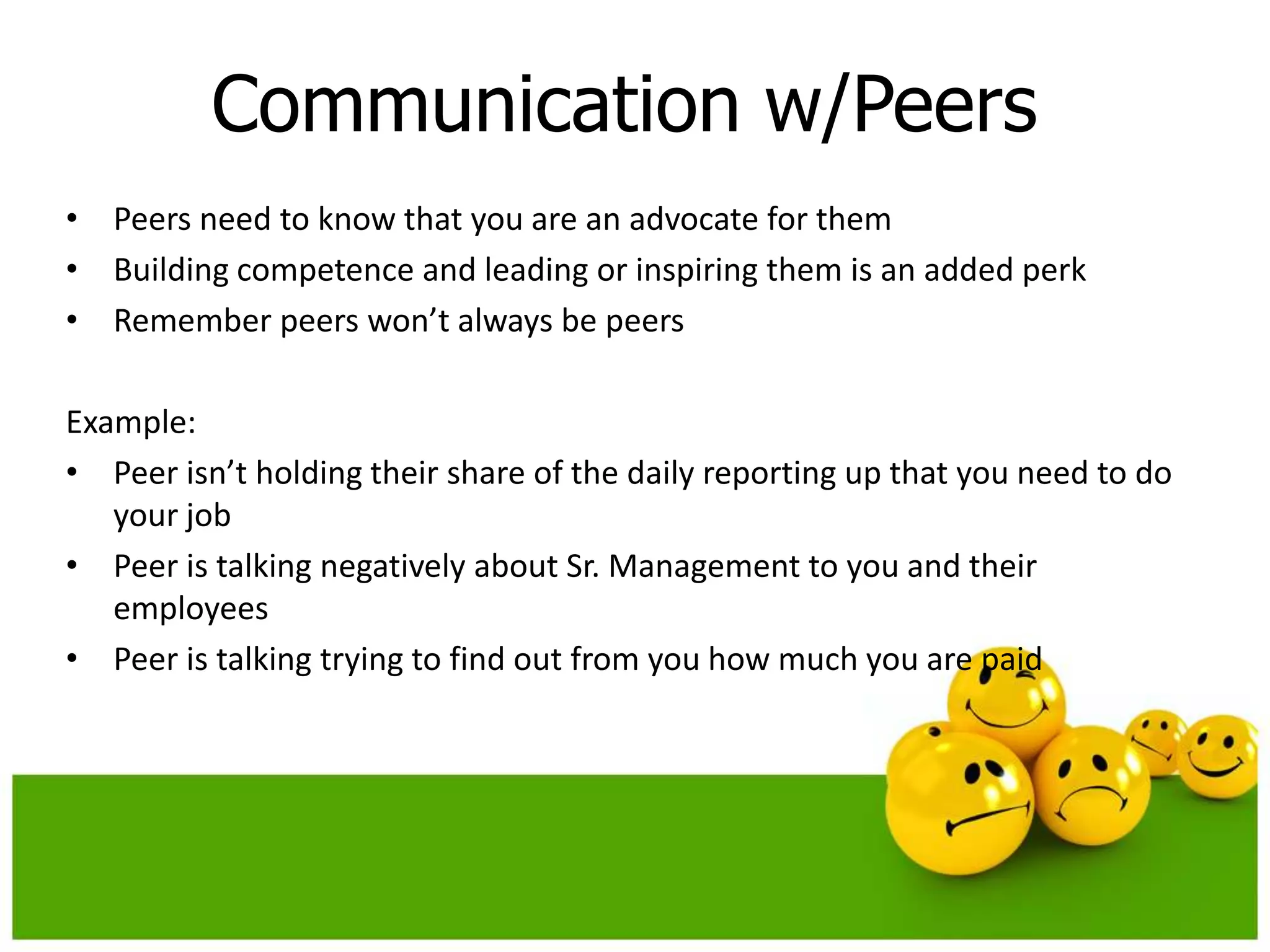 Communication w/Peers
• Peers need to know that you are an advocate for them
• Building competence and leading or inspiring them is an added perk
• Remember peers won’t always be peers

Example:
• Peer isn’t holding their share of the daily reporting up that you need to do
   your job
• Peer is talking negatively about Sr. Management to you and their
   employees
• Peer is talking trying to find out from you how much you are paid
 