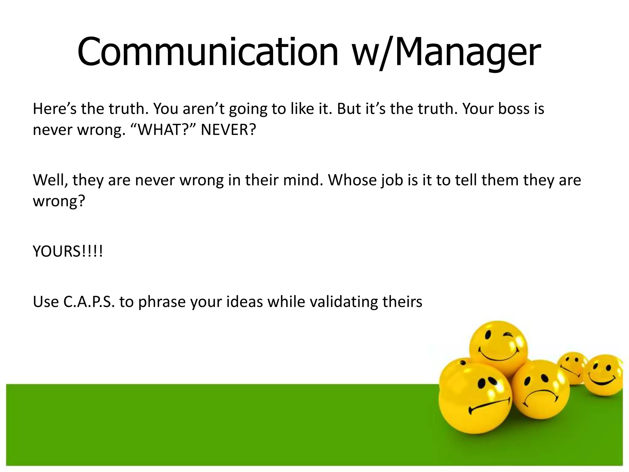 Communication w/Manager
Here’s the truth. You aren’t going to like it. But it’s the truth. Your boss is
never wrong. “WHAT?” NEVER?

Well, they are never wrong in their mind. Whose job is it to tell them they are
wrong?

YOURS!!!!

Use C.A.P.S. to phrase your ideas while validating theirs
 