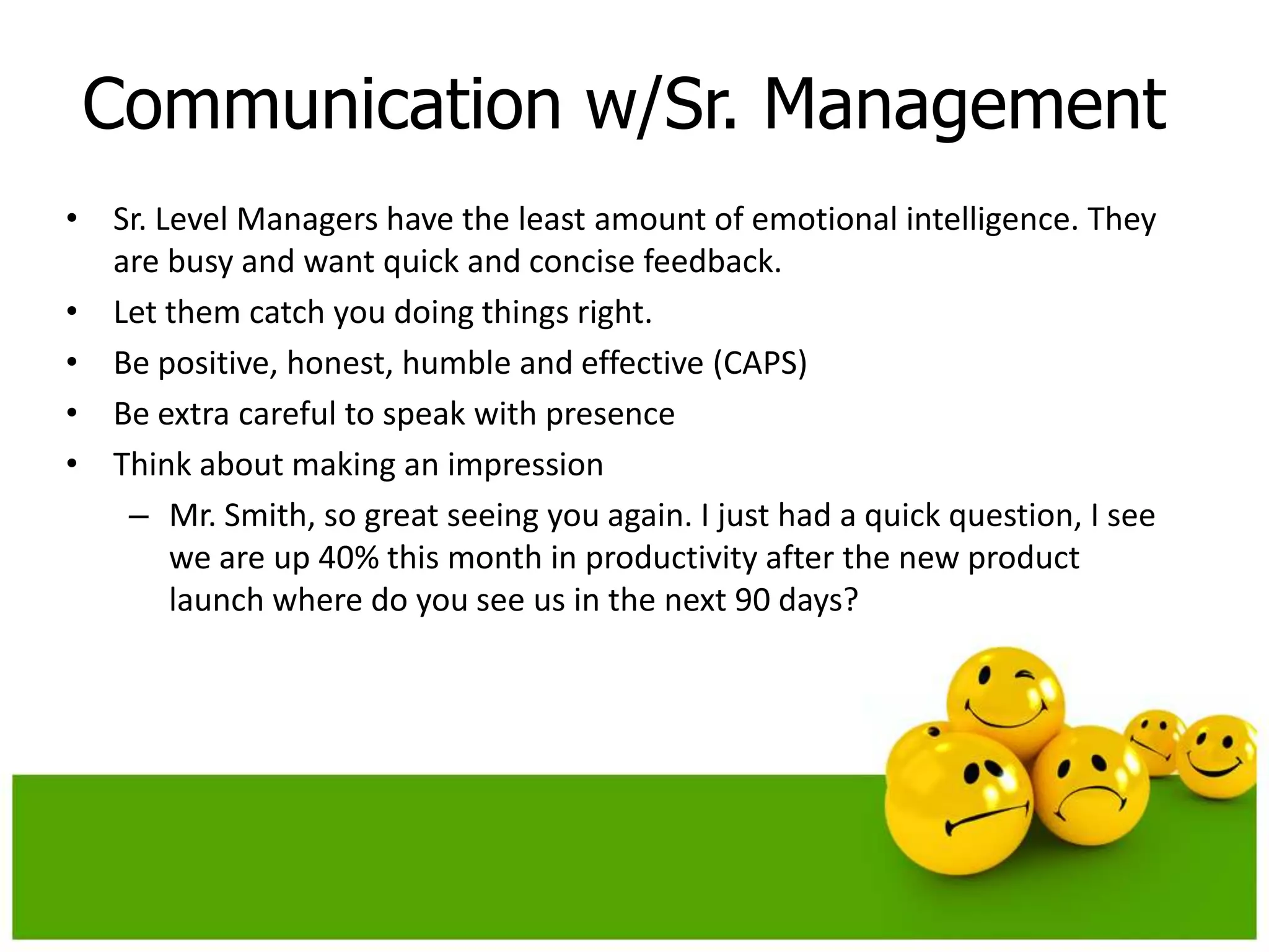 Communication w/Sr. Management
• Sr. Level Managers have the least amount of emotional intelligence. They
  are busy and want quick and concise feedback.
• Let them catch you doing things right.
• Be positive, honest, humble and effective (CAPS)
• Be extra careful to speak with presence
• Think about making an impression
   – Mr. Smith, so great seeing you again. I just had a quick question, I see
       we are up 40% this month in productivity after the new product
       launch where do you see us in the next 90 days?
 