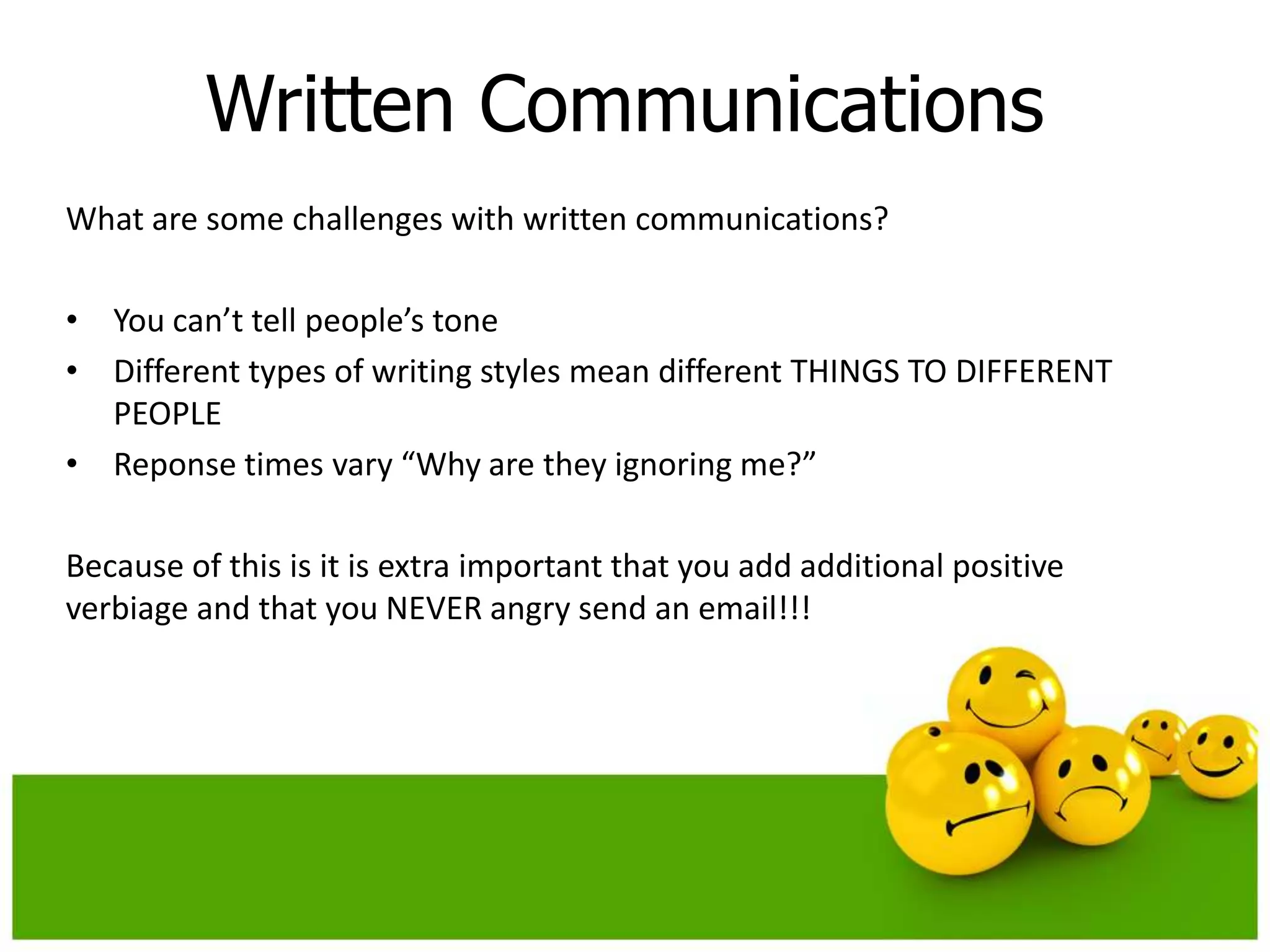 Written Communications
What are some challenges with written communications?

• You can’t tell people’s tone
• Different types of writing styles mean different THINGS TO DIFFERENT
  PEOPLE
• Reponse times vary “Why are they ignoring me?”

Because of this is it is extra important that you add additional positive
verbiage and that you NEVER angry send an email!!!
 