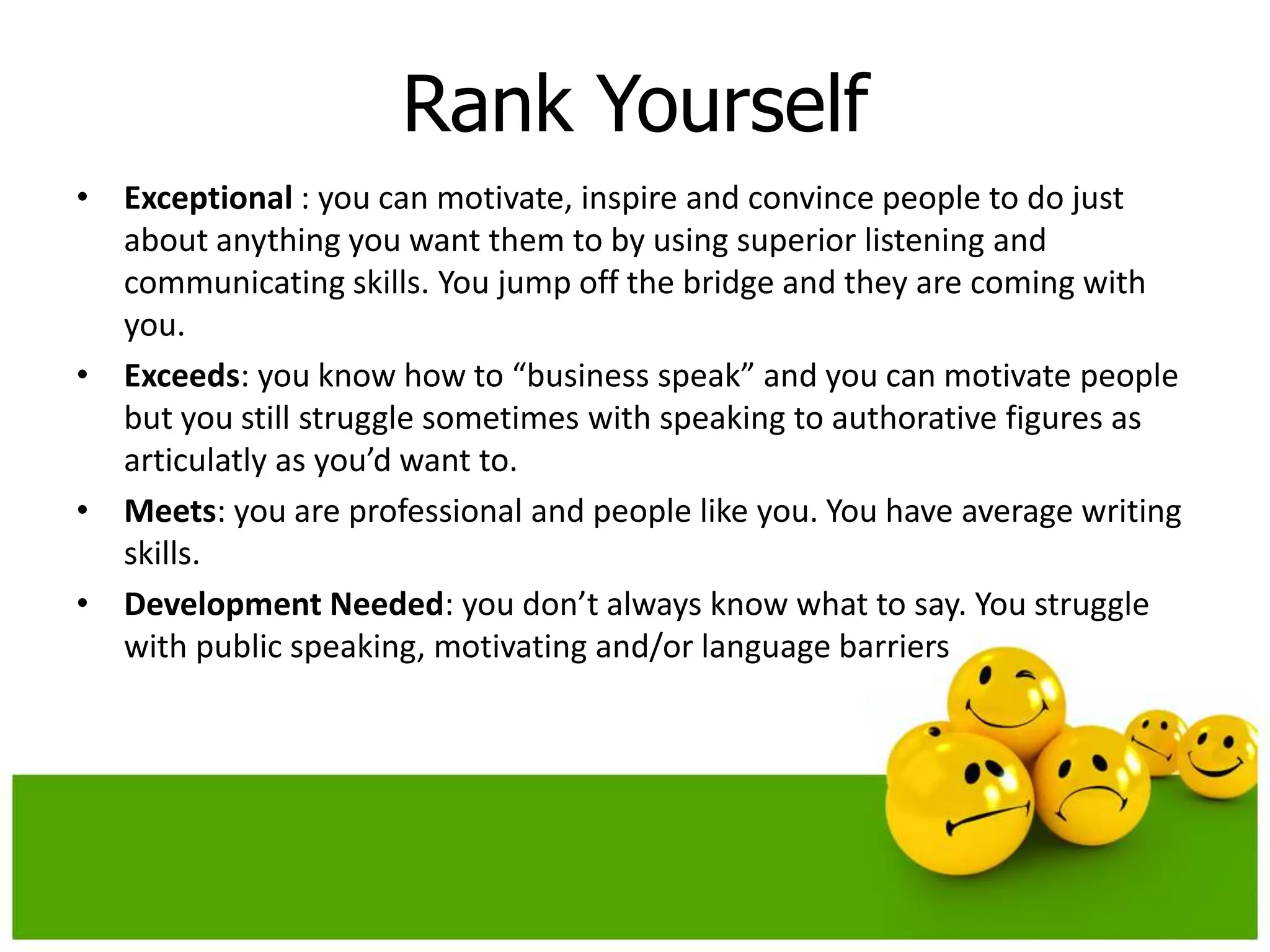 Rank Yourself
• Exceptional : you can motivate, inspire and convince people to do just
  about anything you want them to by using superior listening and
  communicating skills. You jump off the bridge and they are coming with
  you.
• Exceeds: you know how to “business speak” and you can motivate people
  but you still struggle sometimes with speaking to authorative figures as
  articulatly as you’d want to.
• Meets: you are professional and people like you. You have average writing
  skills.
• Development Needed: you don’t always know what to say. You struggle
  with public speaking, motivating and/or language barriers
 