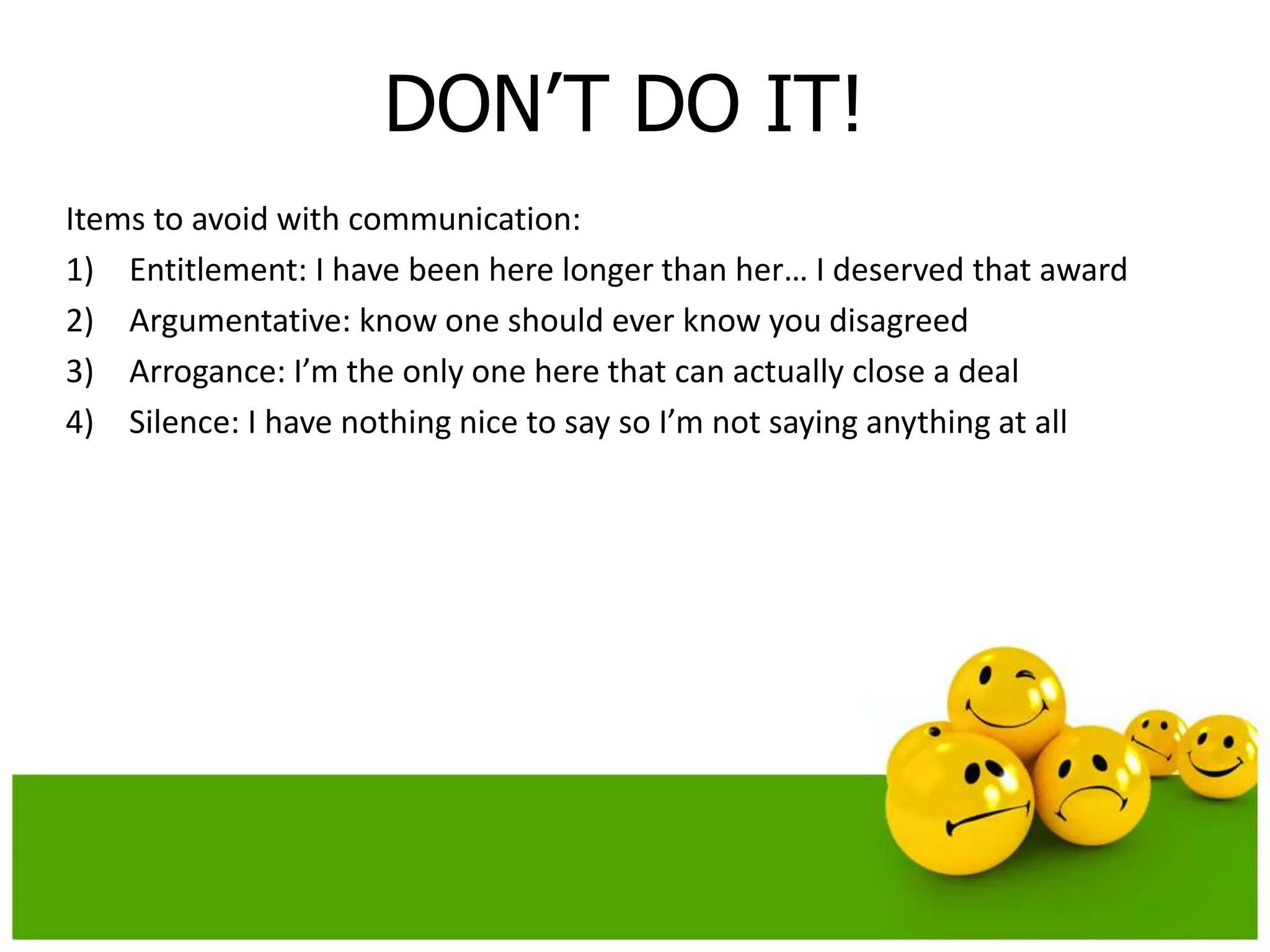 DON’T DO IT!
Items to avoid with communication:
1) Entitlement: I have been here longer than her… I deserved that award
2) Argumentative: know one should ever know you disagreed
3) Arrogance: I’m the only one here that can actually close a deal
4) Silence: I have nothing nice to say so I’m not saying anything at all
 