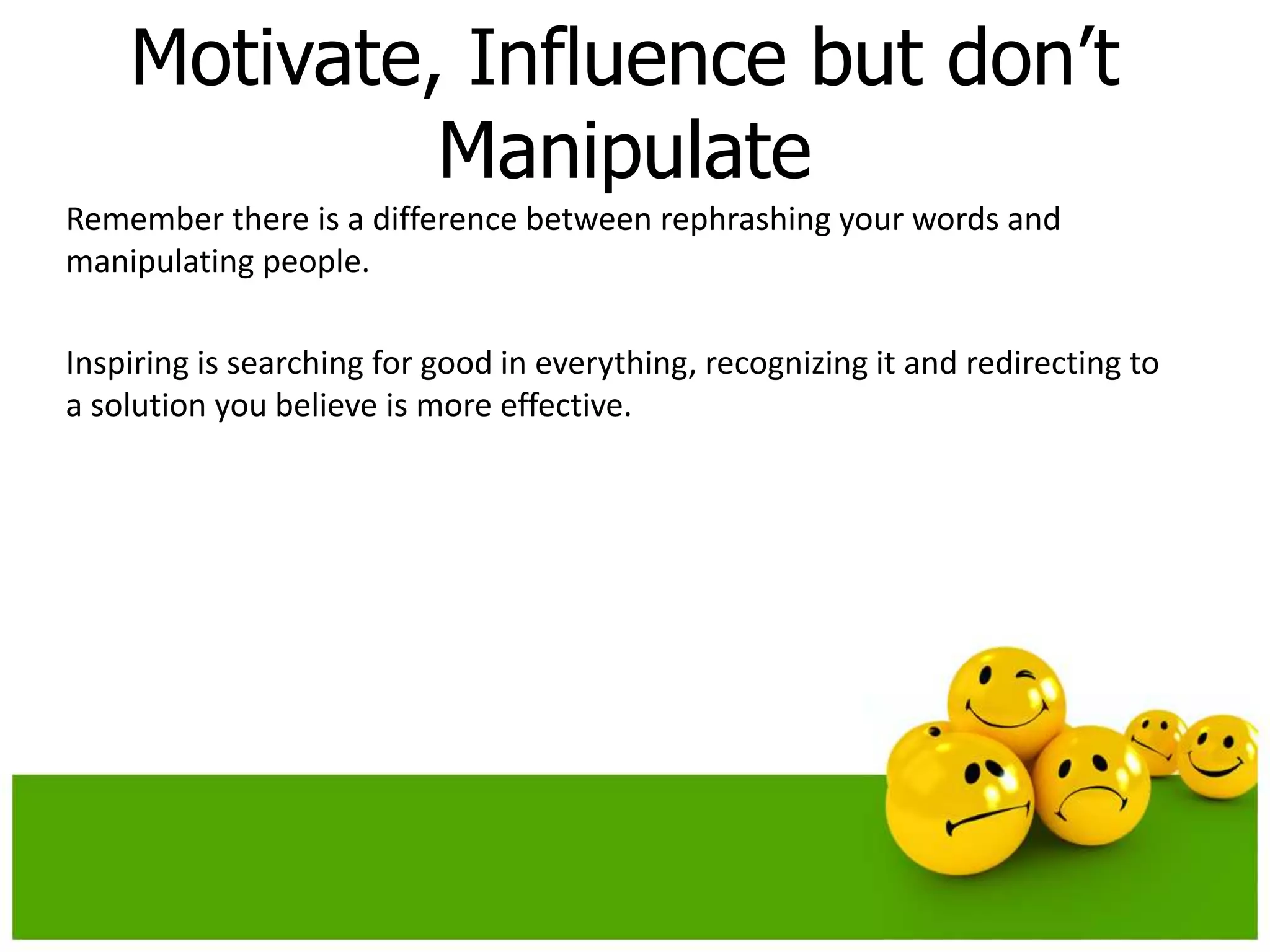 Motivate, Influence but don’t
             Manipulate
Remember there is a difference between rephrashing your words and
manipulating people.

Inspiring is searching for good in everything, recognizing it and redirecting to
a solution you believe is more effective.
 