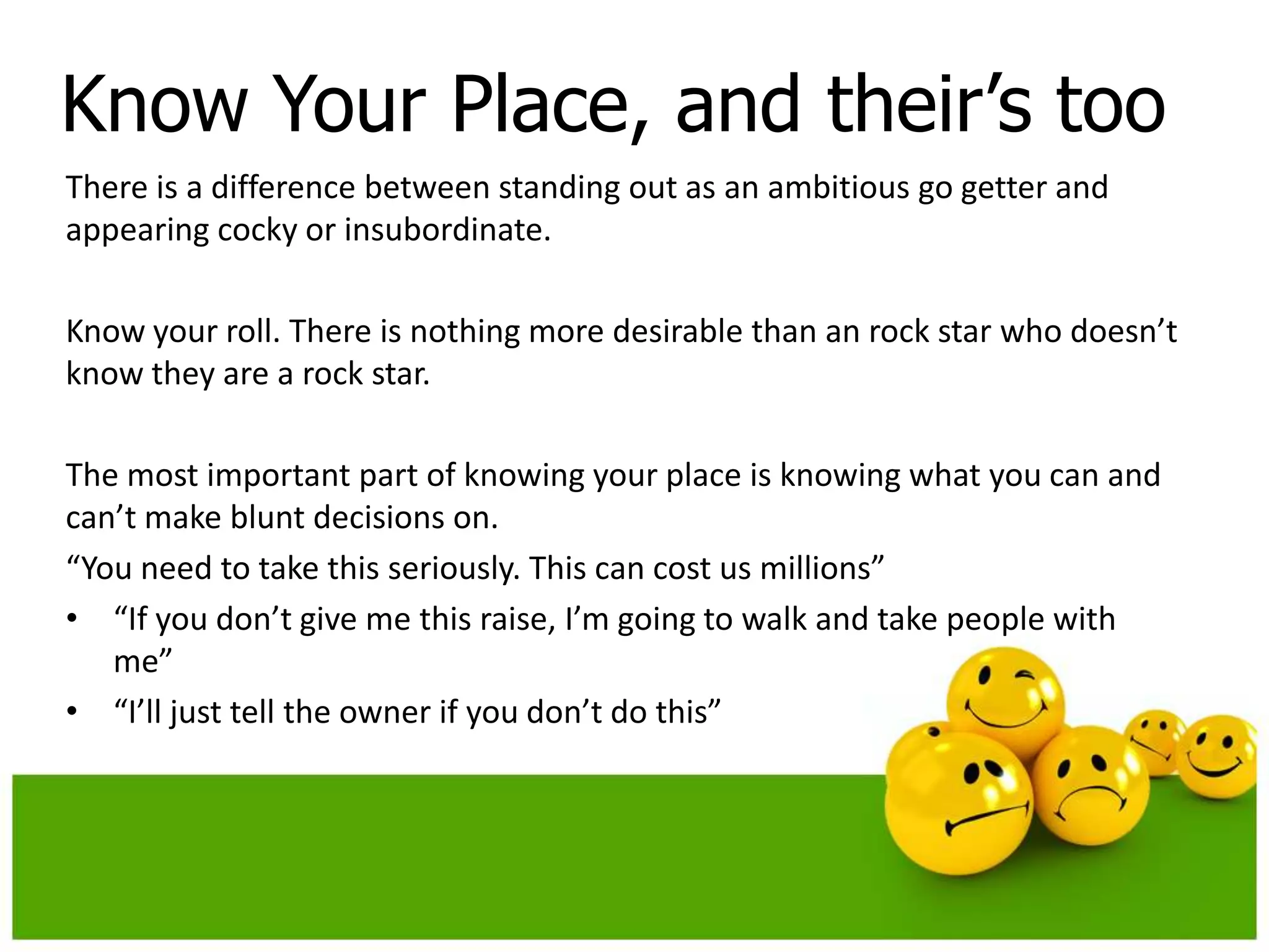 Know Your Place, and their’s too
There is a difference between standing out as an ambitious go getter and
appearing cocky or insubordinate.

Know your roll. There is nothing more desirable than an rock star who doesn’t
know they are a rock star.

The most important part of knowing your place is knowing what you can and
can’t make blunt decisions on.
“You need to take this seriously. This can cost us millions”
• “If you don’t give me this raise, I’m going to walk and take people with
   me”
• “I’ll just tell the owner if you don’t do this”
 