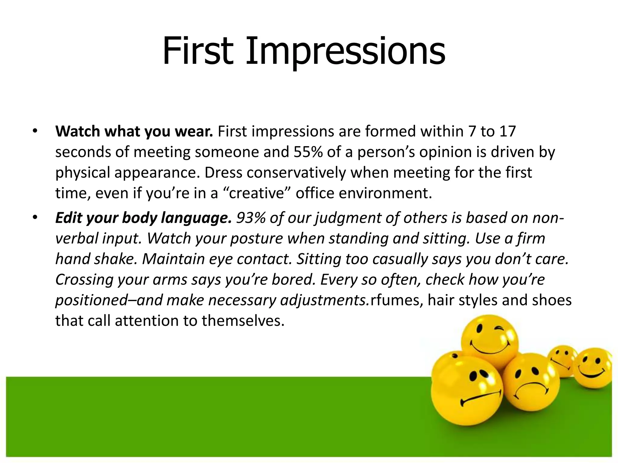 First Impressions
• Watch what you wear. First impressions are formed within 7 to 17
  seconds of meeting someone and 55% of a person’s opinion is driven by
  physical appearance. Dress conservatively when meeting for the first
  time, even if you’re in a “creative” office environment.
• Edit your body language. 93% of our judgment of others is based on non-
  verbal input. Watch your posture when standing and sitting. Use a firm
  hand shake. Maintain eye contact. Sitting too casually says you don’t care.
  Crossing your arms says you’re bored. Every so often, check how you’re
  positioned–and make necessary adjustments.rfumes, hair styles and shoes
  that call attention to themselves.
 