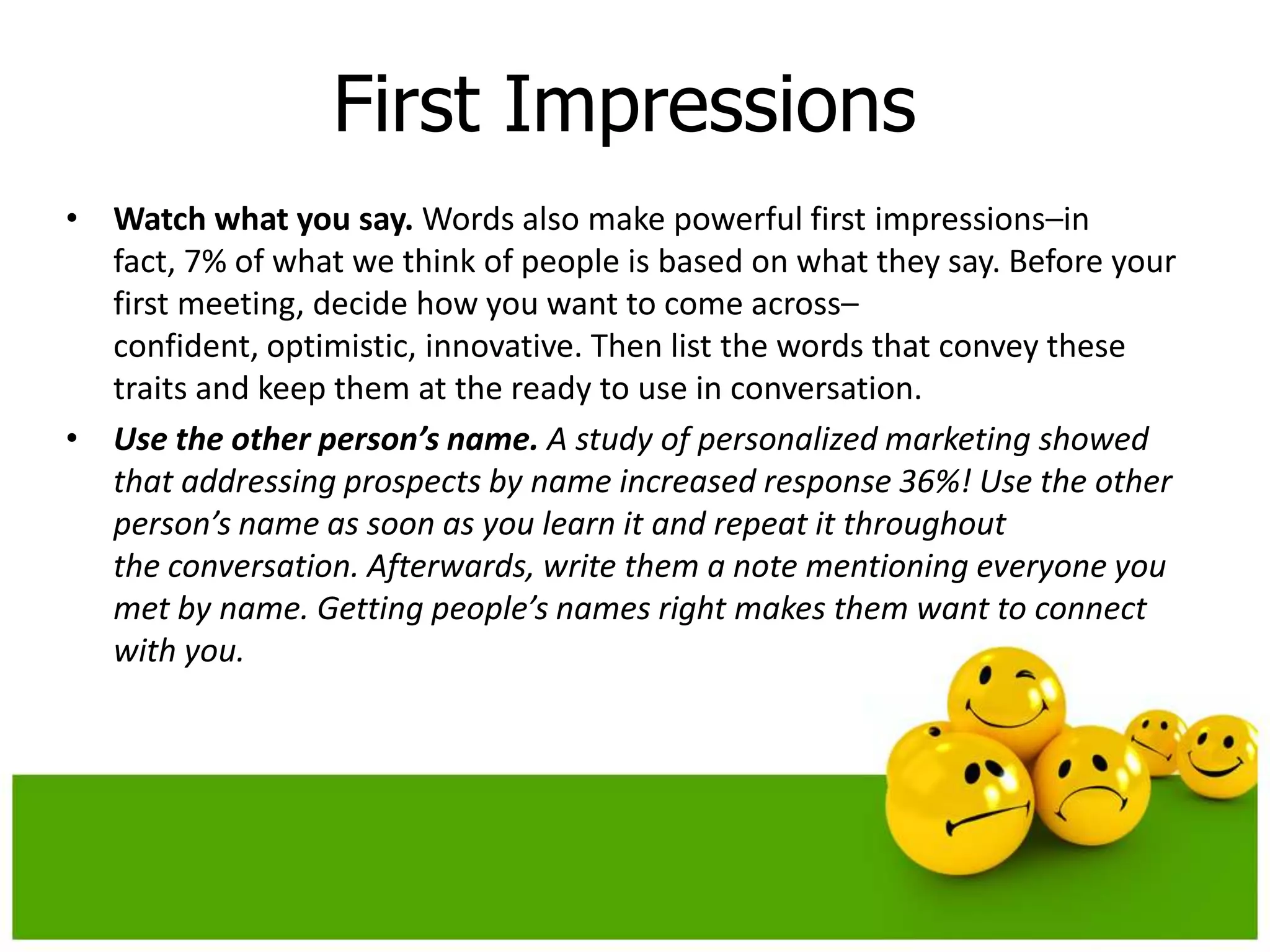 First Impressions
• Watch what you say. Words also make powerful first impressions–in
  fact, 7% of what we think of people is based on what they say. Before your
  first meeting, decide how you want to come across–
  confident, optimistic, innovative. Then list the words that convey these
  traits and keep them at the ready to use in conversation.
• Use the other person’s name. A study of personalized marketing showed
  that addressing prospects by name increased response 36%! Use the other
  person’s name as soon as you learn it and repeat it throughout
  the conversation. Afterwards, write them a note mentioning everyone you
  met by name. Getting people’s names right makes them want to connect
  with you.
 