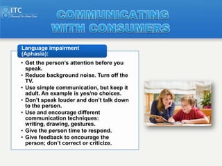 Language impairment
(Aphasia):
• Get the person’s attention before you
  speak.
• Reduce background noise. Turn off the
  ...