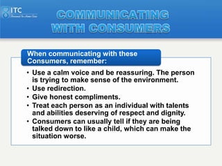 When communicating with these
Consumers, remember:
• Use a calm voice and be reassuring. The person
  is trying to make se...