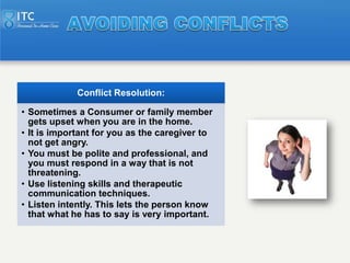 Conflict Resolution:

• Sometimes a Consumer or family member
  gets upset when you are in the home.
• It is important for...