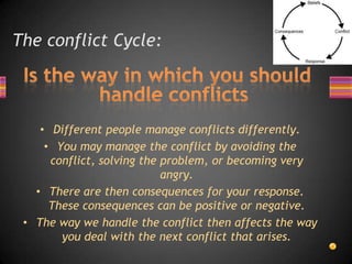 The conflict Cycle:
• Different people manage conflicts differently.
• You may manage the conflict by avoiding the
conflict, solving the problem, or becoming very
angry.
• There are then consequences for your response.
These consequences can be positive or negative.
• The way we handle the conflict then affects the way
you deal with the next conflict that arises.