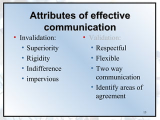 Attributes of effective
        communication
• Invalidation:     • Validation:
   • Superiority      • Respectful
   • Rigidity         • Flexible
   • Indifference     • Two way
   • impervious         communication
                      • Identify areas of
                        agreement

                                            13
 