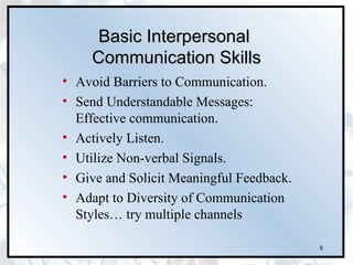 Basic Interpersonal
     Communication Skills
• Avoid Barriers to Communication.
• Send Understandable Messages:
  Effective communication.
• Actively Listen.
• Utilize Non-verbal Signals.
• Give and Solicit Meaningful Feedback.
• Adapt to Diversity of Communication
  Styles… try multiple channels

                                          8
 