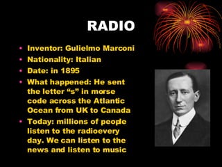 RADIO Inventor: Gulielmo Marconi Nationality: Italian Date: in 1895 What happened: He sent the letter “s” in morse code across the Atlantic Ocean from UK to Canada Today: millions of people listen to the radioevery day. We can listen to the news and listen to music  