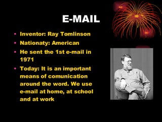 E-MAIL Inventor: Ray Tomlinson Nationaty: American He sent the 1st e-mail in 1971 Today: It is an important means of comunication around the word. We use e-mail at home, at school and at work 