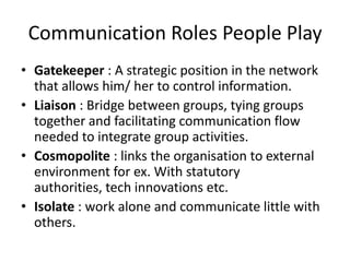Communication Roles People Play
• Gatekeeper : A strategic position in the network
  that allows him/ her to control information.
• Liaison : Bridge between groups, tying groups
  together and facilitating communication flow
  needed to integrate group activities.
• Cosmopolite : links the organisation to external
  environment for ex. With statutory
  authorities, tech innovations etc.
• Isolate : work alone and communicate little with
  others.
 