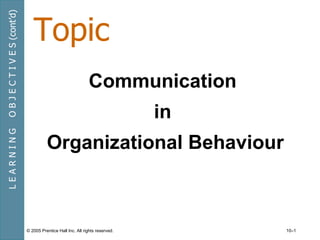 Topic
O B J E C T I V E S (cont’d)




                                                               Communication
                                                                                in
LEARNING




                                         Organizational Behaviour



                               © 2005 Prentice Hall Inc. All rights reserved.        10–1
 