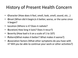 History of Present Health Concern
• Character (How does it feel, smell, look, smell, sound, etc...)
• Onset (When did it begin;Is it better, worse, or the same since
  it began?
• Location (Where is it? Does it radiate?
• Duration( How long it lasts? Does it recur?)
• Severity (How bad is it on a scale of 1 to 10?)
• Pattern(What makes it better? What makes it worse?)
• Association factors (What other symptoms do you have with
  it? Will you be able to continue your work or other activities?)
 