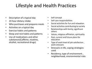 Lifestyle and Health Practices

•   Description of a typical day         •   Self concept
•   24 hour dietary intake               •   Self care responsibilities
•   Who purchases and prepares meals     •   Social activities for fun and relaxation
                                         •   Social activities contributing to society
•   Activities on a typical day
                                         •   Relationships with family, significant
•   Exercise habits and patterns             others
•   Sleep and rest habits and patterns   •   Values, religious affiliation, spirituality
•   Use of medications and other         •   Past, current and future plans for
    substances(Caffeine, nicotine,           education
    alcohol, recreational drugs)         •   Type of work level of job satisfaction ,
                                             work stressors
                                         •   Stressors in life, coping strategies
                                             used
                                         •   Residency, type of environment ,
                                             neighborhood, environmental risks
 