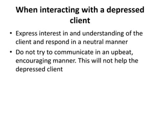 When interacting with a depressed
                client
• Express interest in and understanding of the
  client and respond in a neutral manner
• Do not try to communicate in an upbeat,
  encouraging manner. This will not help the
  depressed client
 
