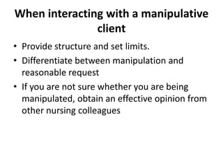 When interacting with a manipulative
               client
• Provide structure and set limits.
• Differentiate between manipulation and
  reasonable request
• If you are not sure whether you are being
  manipulated, obtain an effective opinion from
  other nursing colleagues
 
