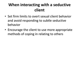 When interacting with a seductive
               client
• Set firm limits to overt sexual client behavior
  and avoid responding to subtle seductive
  behavior
• Encourage the client to use more appropriate
  methods of coping in relating to others
 