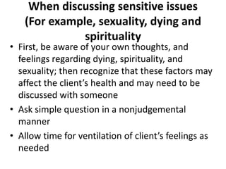 When discussing sensitive issues
   (For example, sexuality, dying and
              spirituality
• First, be aware of your own thoughts, and
  feelings regarding dying, spirituality, and
  sexuality; then recognize that these factors may
  affect the client’s health and may need to be
  discussed with someone
• Ask simple question in a nonjudgemental
  manner
• Allow time for ventilation of client’s feelings as
  needed
 