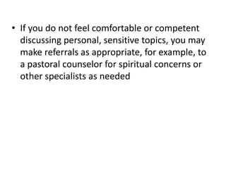 • If you do not feel comfortable or competent
  discussing personal, sensitive topics, you may
  make referrals as appropriate, for example, to
  a pastoral counselor for spiritual concerns or
  other specialists as needed
 