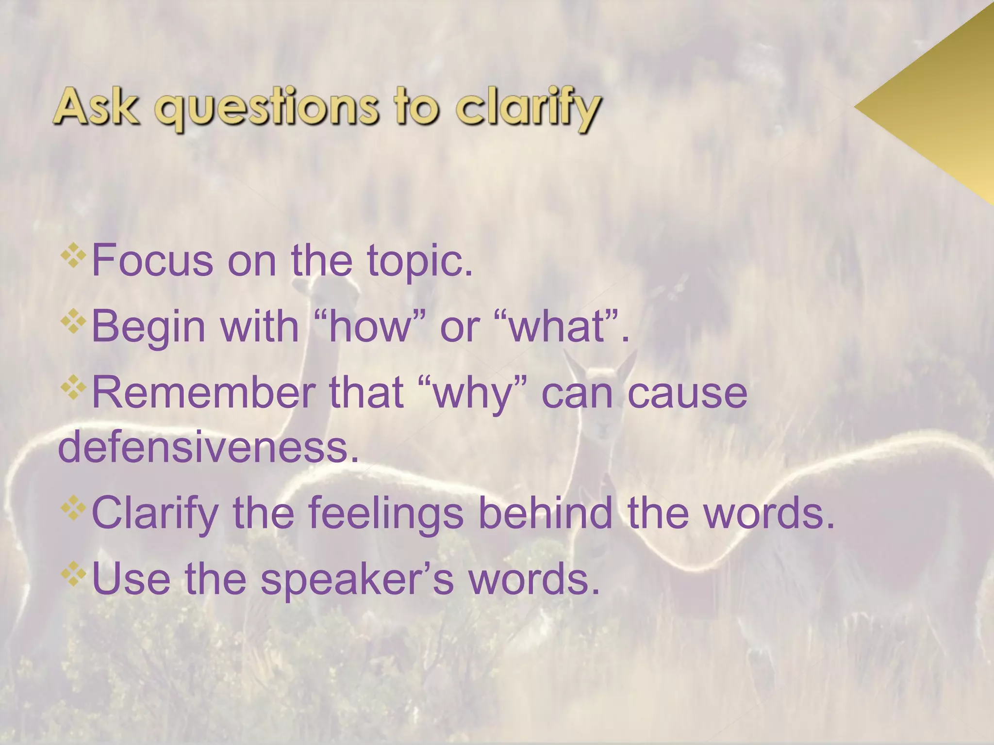 Focus   on the topic.
Begin with “how” or “what”.
Remember that “why” can cause
defensiveness.
Clarify the feelings behind the words.
Use the speaker’s words.
 