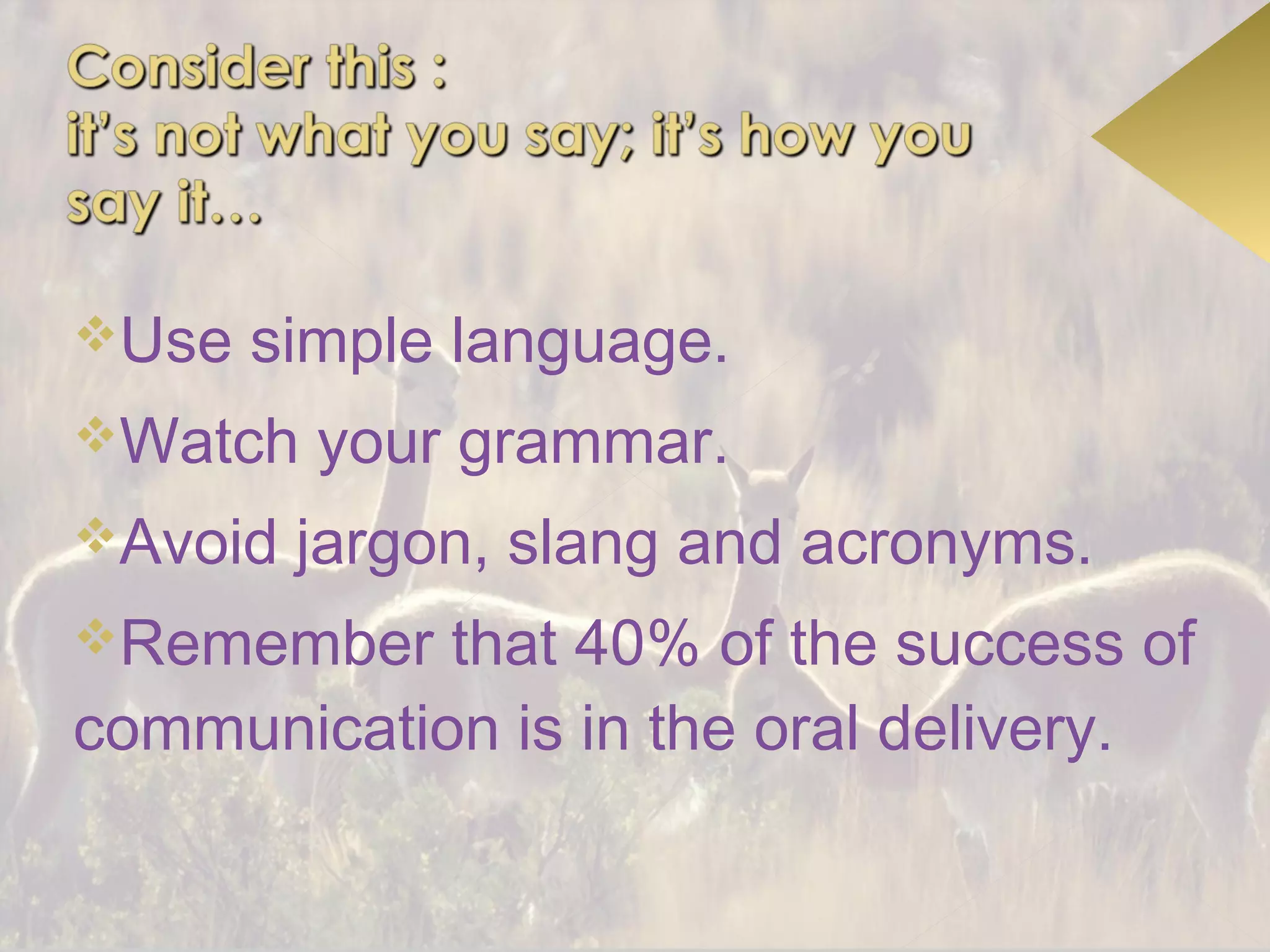 Use   simple language.
Watch   your grammar.
Avoid   jargon, slang and acronyms.
Remember   that 40% of the success of
communication is in the oral delivery.
 