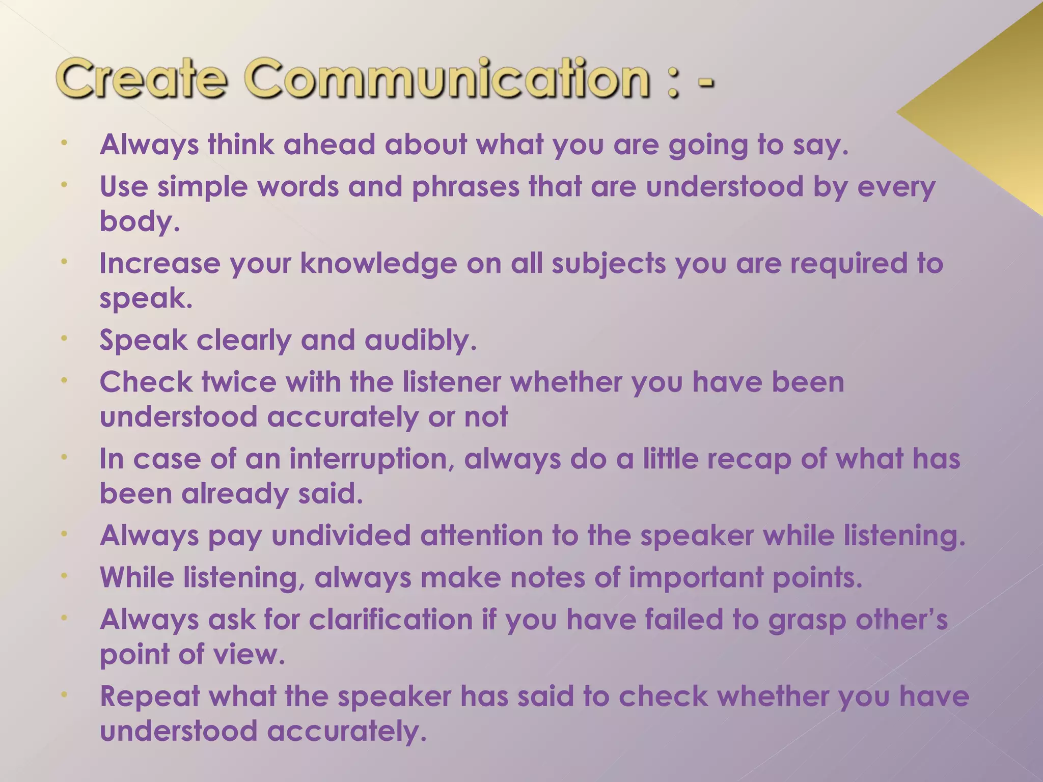 •   Always think ahead about what you are going to say.
•   Use simple words and phrases that are understood by every
    body.
•   Increase your knowledge on all subjects you are required to
    speak.
•   Speak clearly and audibly.
•   Check twice with the listener whether you have been
    understood accurately or not
•   In case of an interruption, always do a little recap of what has
    been already said.
•   Always pay undivided attention to the speaker while listening.
•   While listening, always make notes of important points.
•   Always ask for clarification if you have failed to grasp other’s
    point of view.
•   Repeat what the speaker has said to check whether you have
    understood accurately.
 