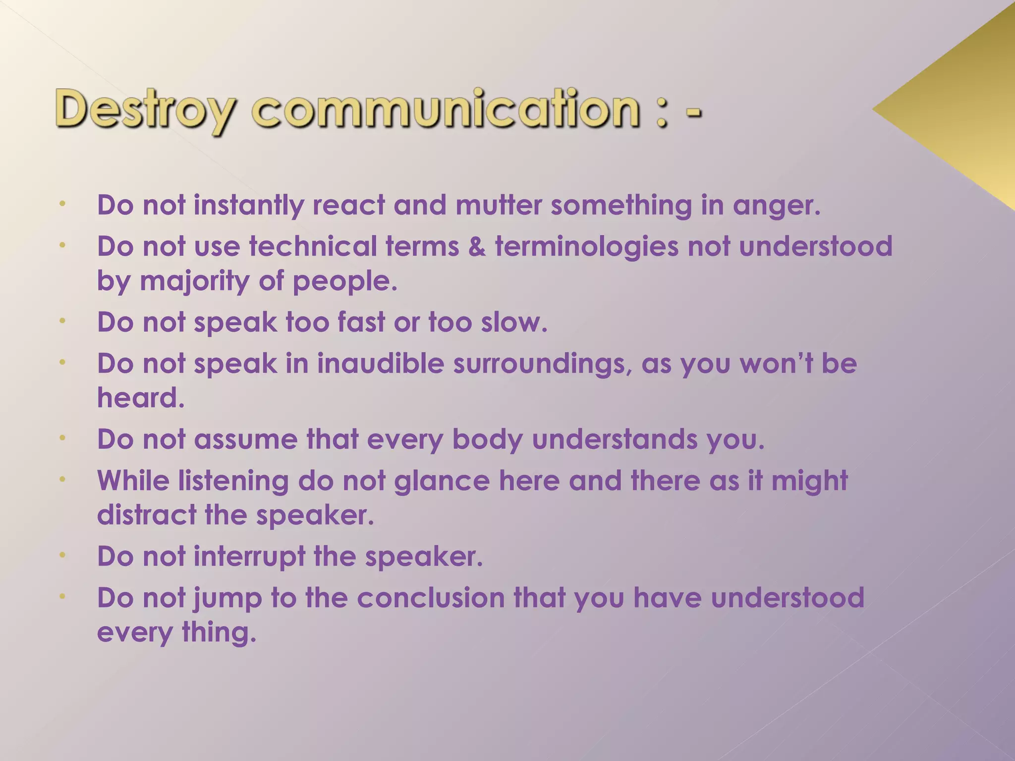 •   Do not instantly react and mutter something in anger.
•   Do not use technical terms & terminologies not understood
    by majority of people.
•   Do not speak too fast or too slow.
•   Do not speak in inaudible surroundings, as you won’t be
    heard.
•   Do not assume that every body understands you.
•   While listening do not glance here and there as it might
    distract the speaker.
•   Do not interrupt the speaker.
•   Do not jump to the conclusion that you have understood
    every thing.
 