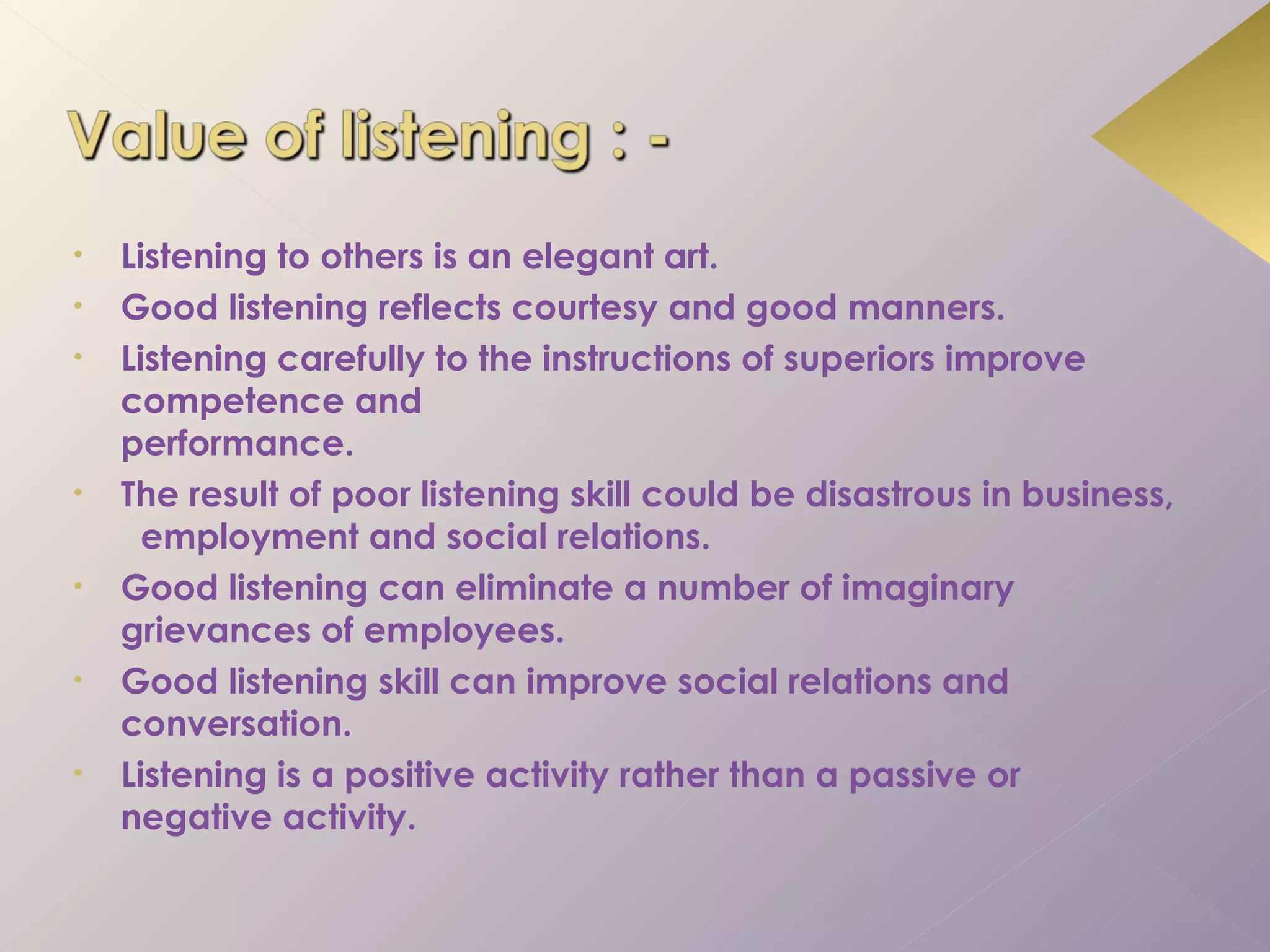 •   Listening to others is an elegant art.
•   Good listening reflects courtesy and good manners.
•   Listening carefully to the instructions of superiors improve
    competence and
    performance.
•   The result of poor listening skill could be disastrous in business,
      employment and social relations.
•   Good listening can eliminate a number of imaginary
    grievances of employees.
•   Good listening skill can improve social relations and
    conversation.
•   Listening is a positive activity rather than a passive or
    negative activity.
 