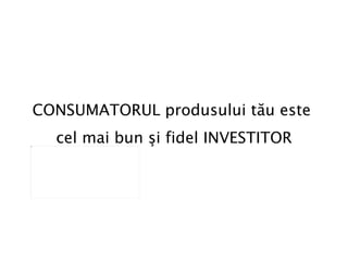 CONSUMATORUL produsului tău este  cel mai bun   şi fidel INVESTITOR 