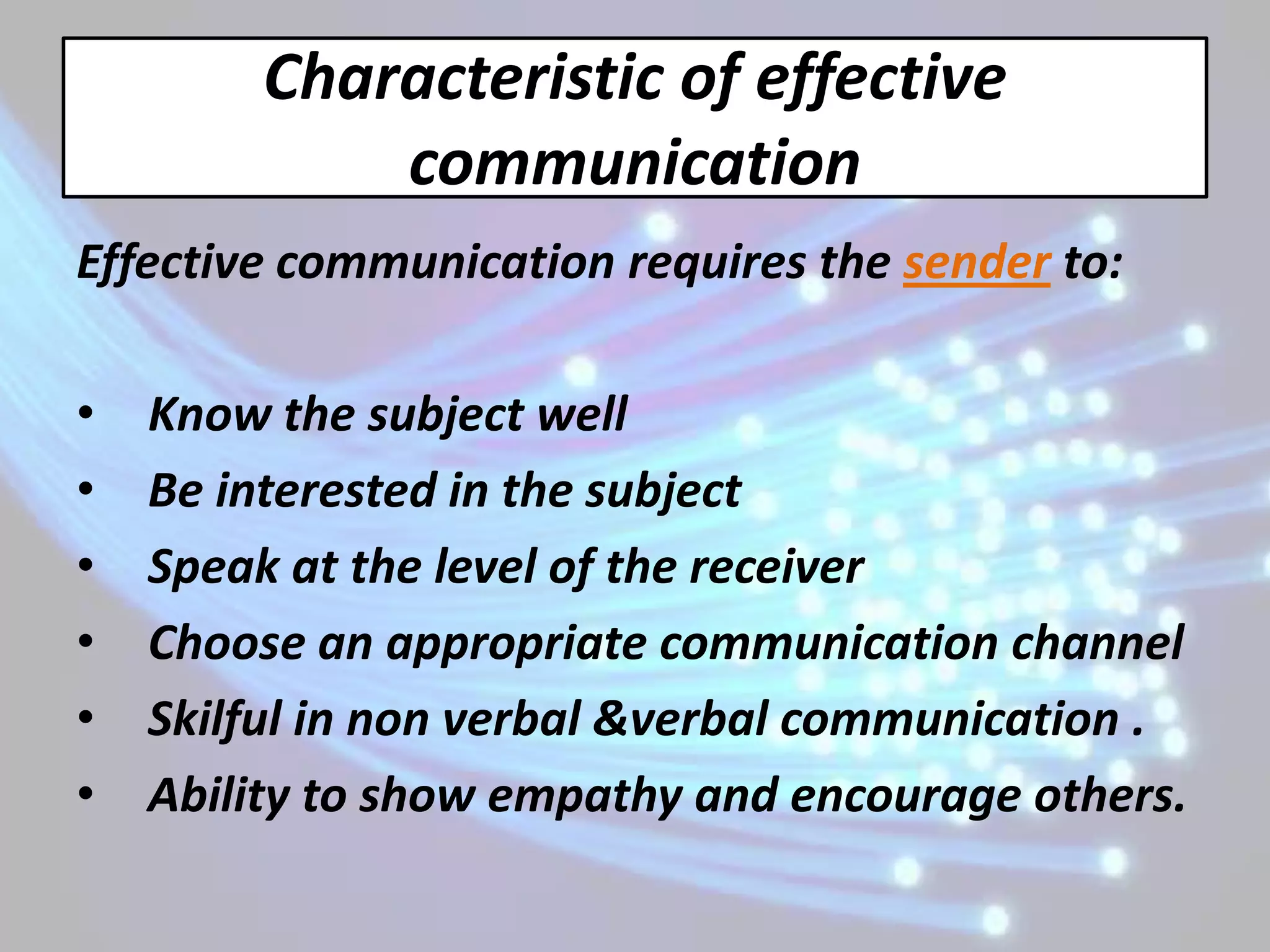 Characteristic of effective
            communication
Effective communication requires the sender to:

•   Know the subject well
•   Be interested in the subject
•   Speak at the level of the receiver
•   Choose an appropriate communication channel
•   Skilful in non verbal &verbal communication .
•   Ability to show empathy and encourage others.
 