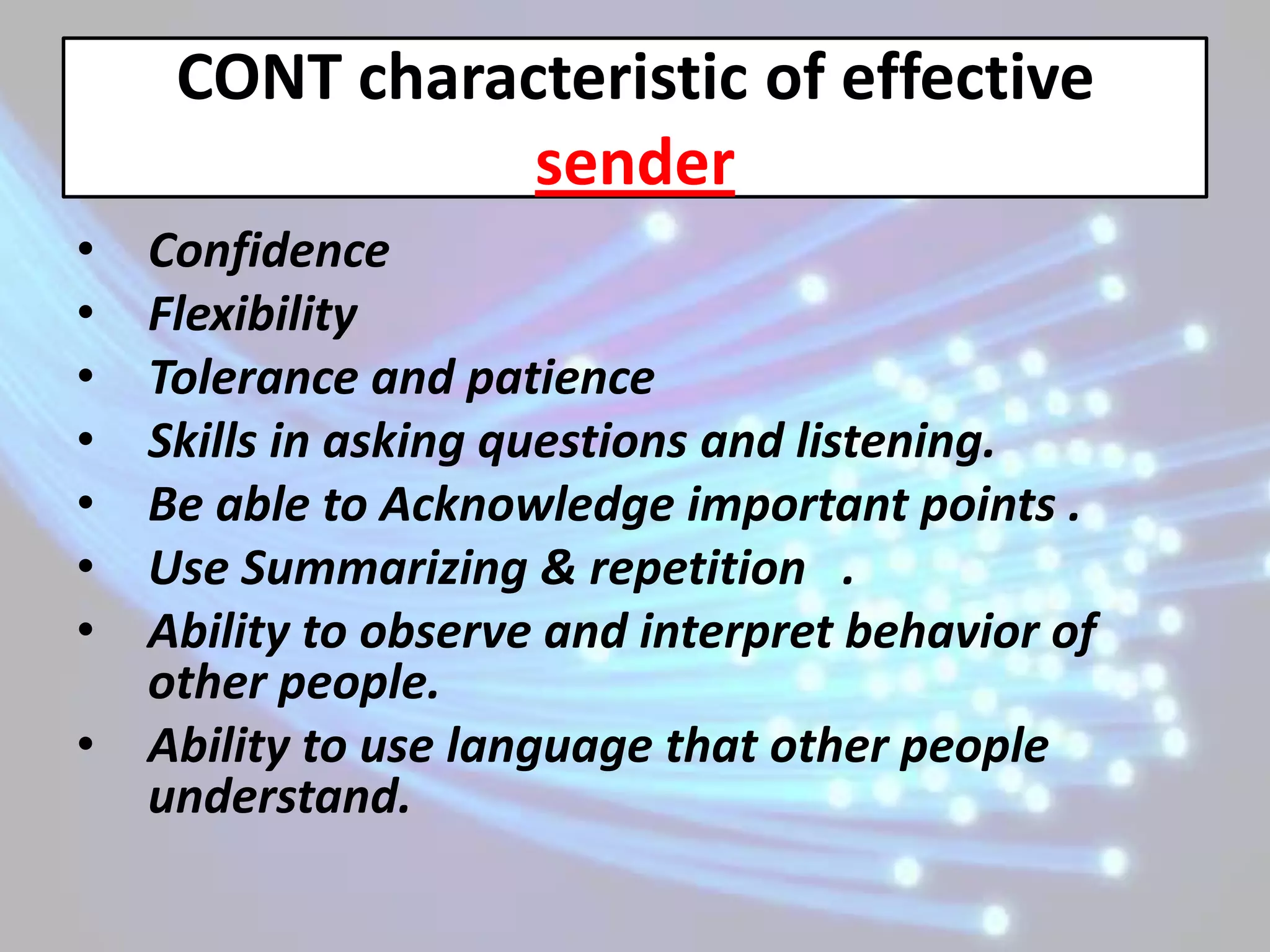 CONT characteristic of effective
                sender
•   Confidence
•   Flexibility
•   Tolerance and patience
•   Skills in asking questions and listening.
•   Be able to Acknowledge important points .
•   Use Summarizing & repetition .
•   Ability to observe and interpret behavior of
    other people.
•   Ability to use language that other people
    understand.
 