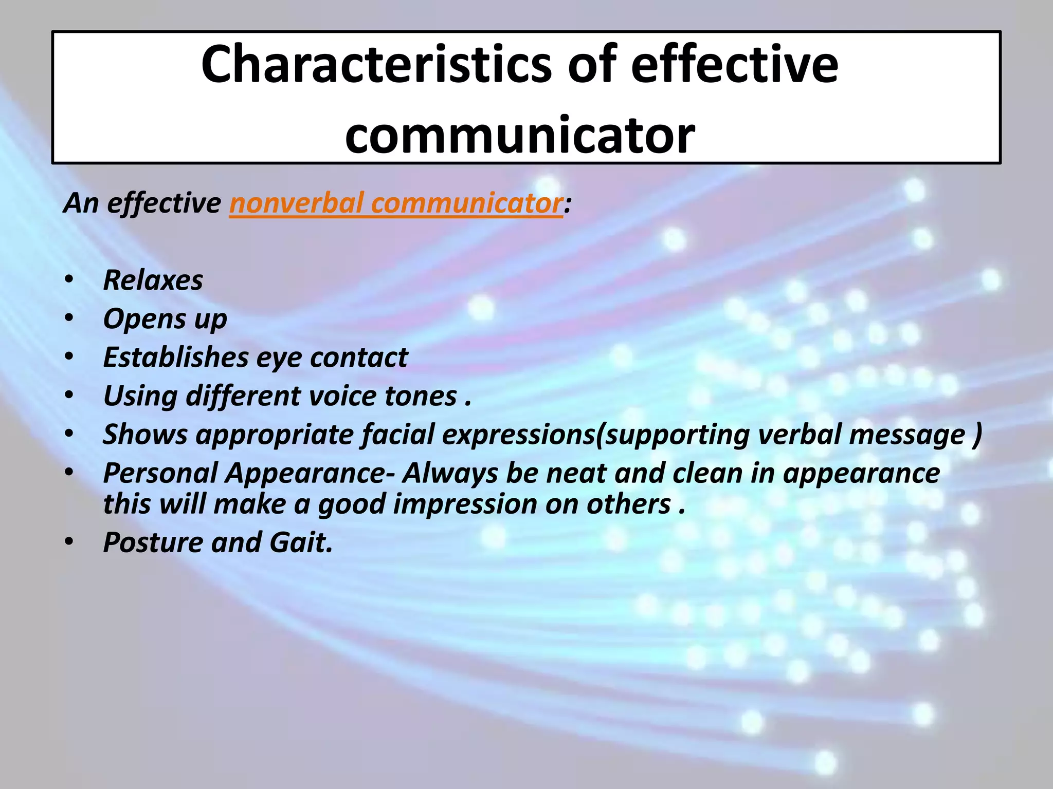 Characteristics of effective
              communicator
An effective nonverbal communicator:

• Relaxes
• Opens up
• Establishes eye contact
• Using different voice tones .
• Shows appropriate facial expressions(supporting verbal message )
• Personal Appearance- Always be neat and clean in appearance
  this will make a good impression on others .
• Posture and Gait.
 