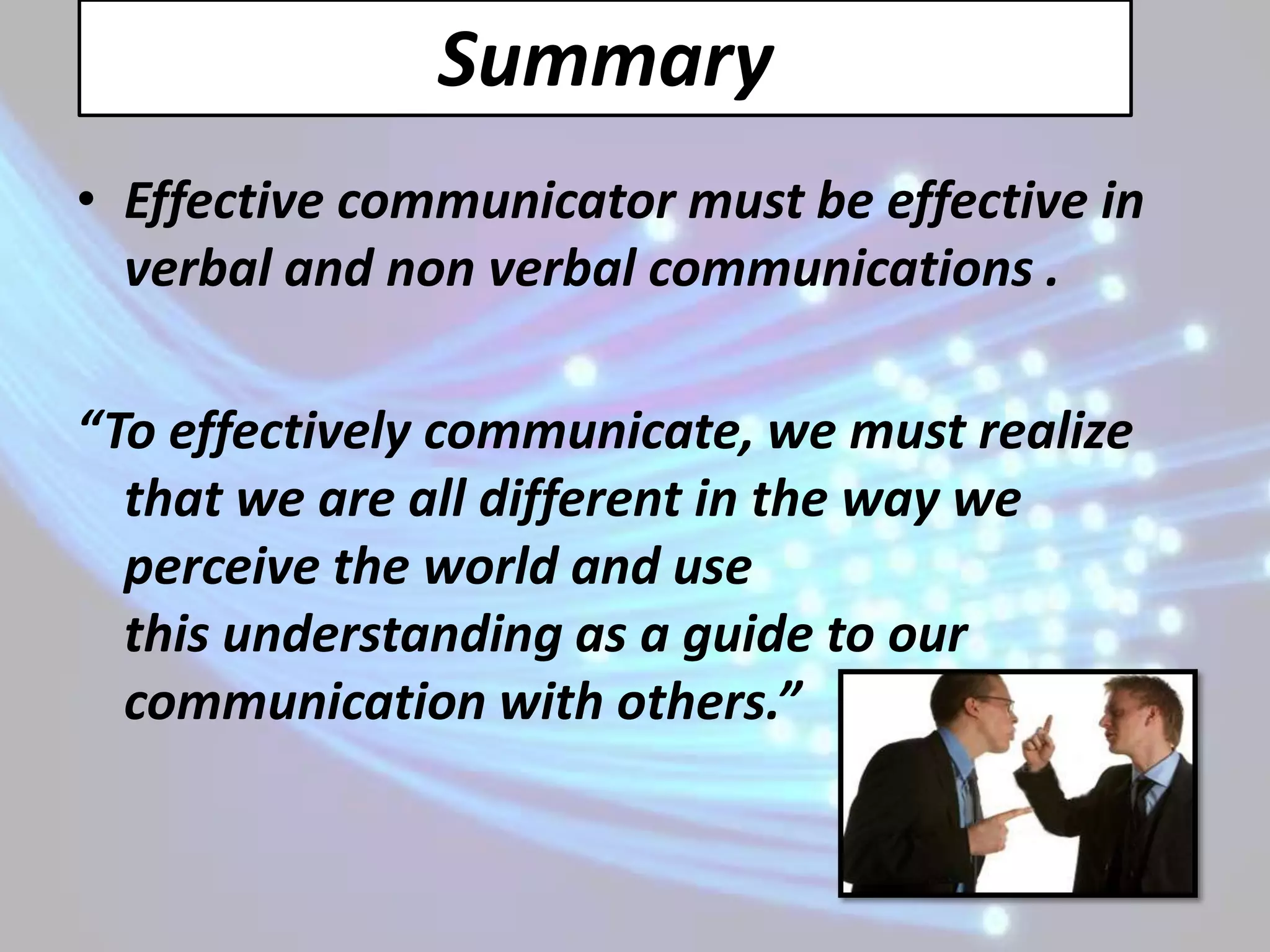 Summary
• Effective communicator must be effective in
  verbal and non verbal communications .

“To effectively communicate, we must realize
  that we are all different in the way we
  perceive the world and use
  this understanding as a guide to our
  communication with others.”
 