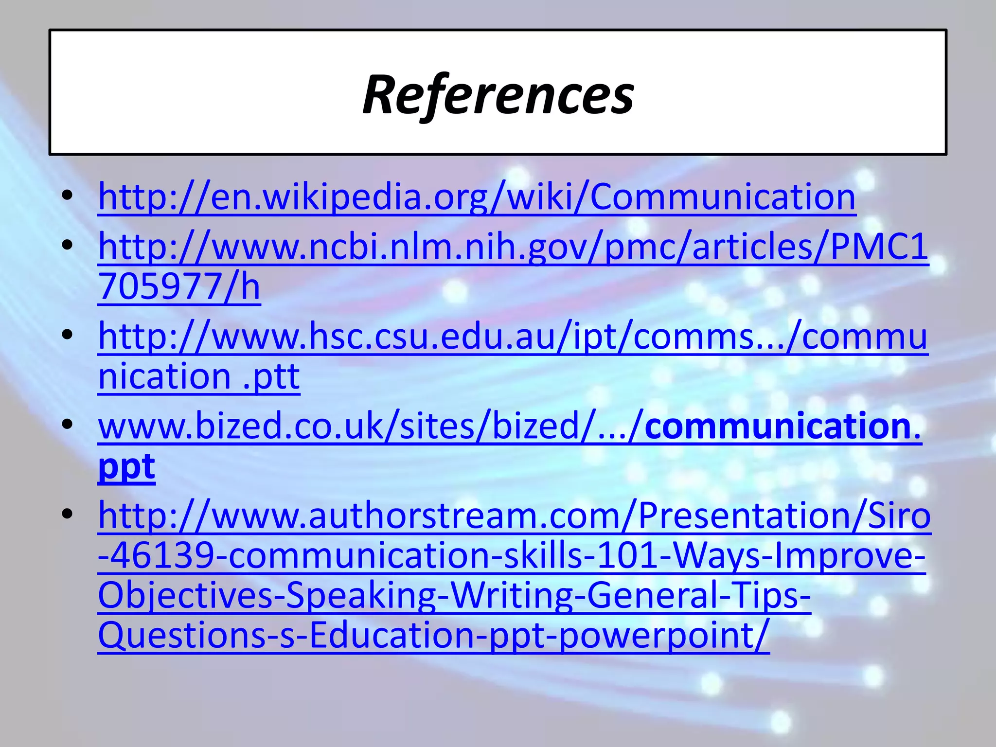 References
• http://en.wikipedia.org/wiki/Communication
• http://www.ncbi.nlm.nih.gov/pmc/articles/PMC1
  705977/h
• http://www.hsc.csu.edu.au/ipt/comms.../commu
  nication .ptt
• www.bized.co.uk/sites/bized/.../communication.
  ppt
• http://www.authorstream.com/Presentation/Siro
  -46139-communication-skills-101-Ways-Improve-
  Objectives-Speaking-Writing-General-Tips-
  Questions-s-Education-ppt-powerpoint/
 