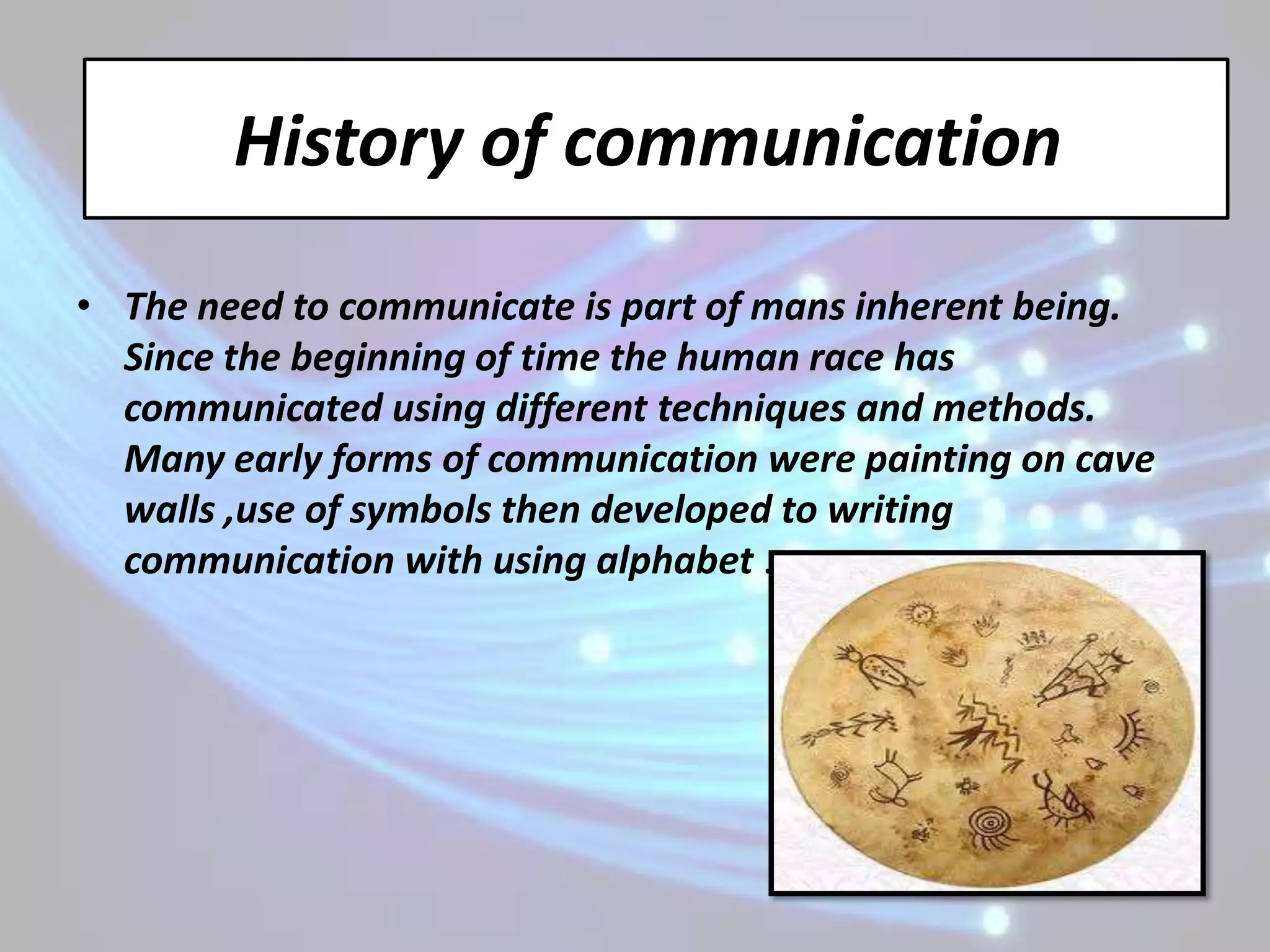 History of communication
• The need to communicate is part of mans inherent being.
  Since the beginning of time the human race has
  communicated using different techniques and methods.
  Many early forms of communication were painting on cave
  walls ,use of symbols then developed to writing
  communication with using alphabet .
 