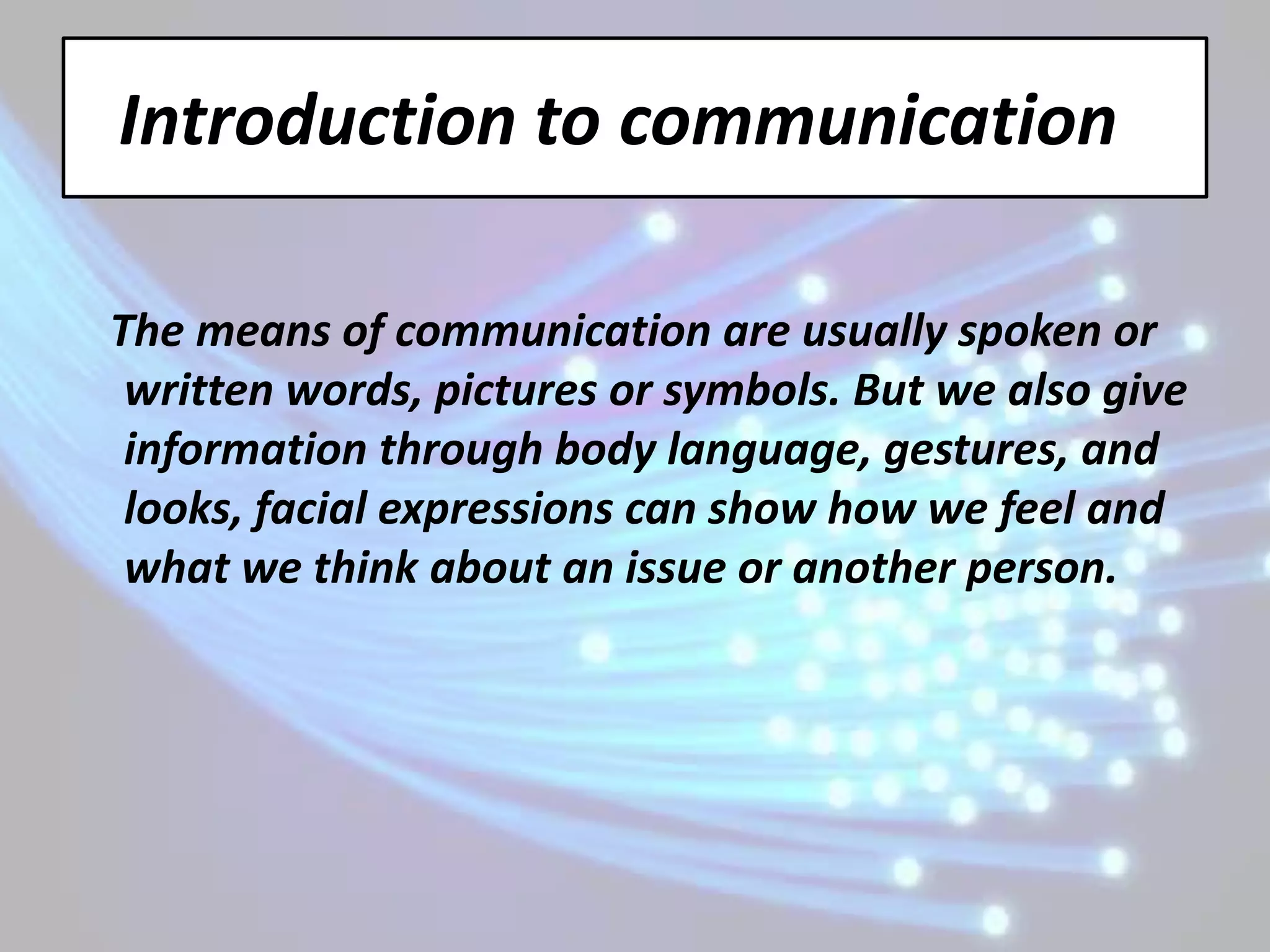 Introduction to communication

The means of communication are usually spoken or
 written words, pictures or symbols. But we also give
 information through body language, gestures, and
 looks, facial expressions can show how we feel and
 what we think about an issue or another person.
 