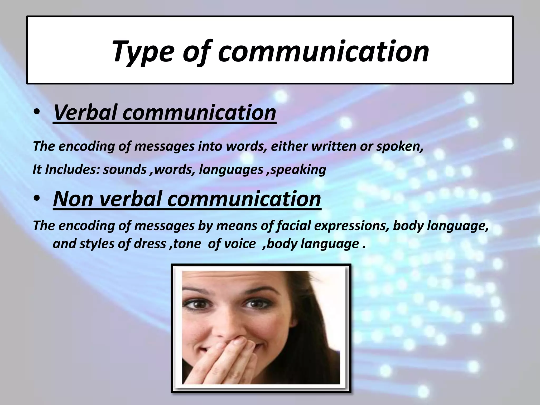 Type of communication
• Verbal communication
The encoding of messages into words, either written or spoken,
It Includes: sounds ,words, languages ,speaking

• Non verbal communication
The encoding of messages by means of facial expressions, body language,
   and styles of dress ,tone of voice ,body language .
 