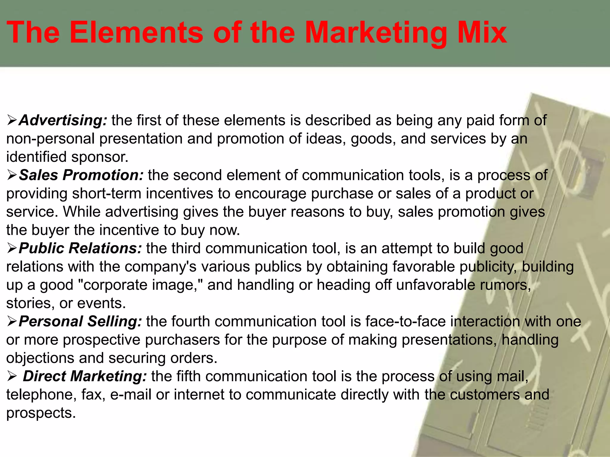 The Elements of the Marketing Mix

Advertising: the first of these elements is described as being any paid form of
non-personal presentation and promotion of ideas, goods, and services by an
identified sponsor.
Sales Promotion: the second element of communication tools, is a process of
providing short-term incentives to encourage purchase or sales of a product or
service. While advertising gives the buyer reasons to buy, sales promotion gives
the buyer the incentive to buy now.
Public Relations: the third communication tool, is an attempt to build good
relations with the company's various publics by obtaining favorable publicity, building
up a good "corporate image," and handling or heading off unfavorable rumors,
stories, or events.
Personal Selling: the fourth communication tool is face-to-face interaction with one
or more prospective purchasers for the purpose of making presentations, handling
objections and securing orders.
 Direct Marketing: the fifth communication tool is the process of using mail,
telephone, fax, e-mail or internet to communicate directly with the customers and
prospects.
 